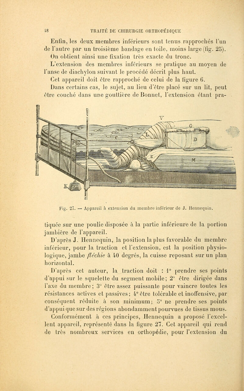 Enfin, les deux membres inférieurs sont tenus rapprochés l'un de l'autre par un troisième bandage en toile, moins large (fîg. 2o). On obtient ainsi une fixation très exacte du tronc. L'extension des membres inférieurs se pratique au moyen de l'anse de diachylon suivant le procédé décrit plus haut. Cet appareil doit être rapproché de celui de la figure 6. Dans certains cas, le sujet, au lieu d'être placé sur un lit, peut être couché dans une gouttière de Bonnet, l'extension étant pra- Fig. 27. — Appareil à extension du membre inférieur de J. Hennequin. tiquée sur une poulie disposée à la partie inférieure de la portion jambière de l'appareil. D'après J. Hennequin, la position lapins favorable du membre inférieur, pour la traction et l'extension, est la position physio- logique, jambe fléchie à 40 degrés, la cuisse reposant sur un plan horizontal. D'après cet auteur, la traction doit : 1° prendre ses points d'appui sur le squelette du segment mobile; 2° être dirigée dans l'axe du membre ; 3° être assez puissante pour vaincre toutes les résistances actives et passives ; 4° être tolérable et inoffensive, par conséquent réduite à son minimum; 5° ne prendre ses points d'appui que sur des régions abondamment pourvues de tissus mous. Conformément à ces principes, Hennequin a proposé l'excel- lent appareil, représenté dans la figure 27. Cet appareil qui rend de très nombreux services en orthopédie, pour l'extension du