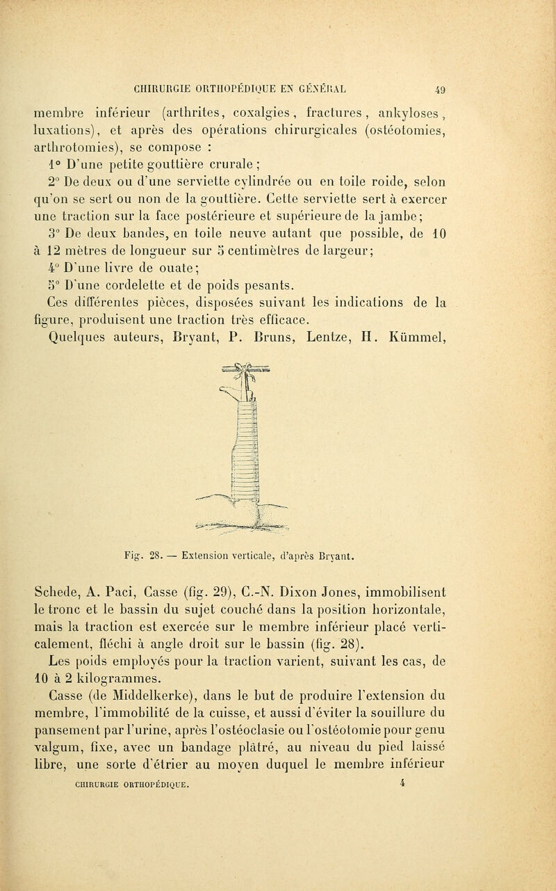 membre inférieur (arthrites, coxalgies, fractures, ankyloses, luxations), et après des opérations chirurgicales (ostéotomies, arthrotomies), se compose : i° D'une petite gouttière crurale; 2° De deux ou d'une serviette cylindrée ou en toile roide, selon qu'on se sert ou non de la gouttière. Cette serviette sert à exercer une traction sur la face postérieure et supérieure de la jambe; 3 De deux bandes, en toile neuve autant que possible, de 10 à 12 mètres de longueur sur 5 centimètres de largeur; 4° D'une livre de ouate; 5° D'une cordelette et de poids pesants. Ces différentes pièces, disposées suivant les indications de la figure, produisent une traction très efficace. Quelques auteurs, Bryant, P. Bruns, Lentze, H. Kûmmel, Fig. 28. — Extension verticale, d'après Bryant. Schede, A. Paci, Casse (fig. 29), C.-N. Dixon Jones, immobilisent le tronc et le bassin du sujet couché dans la position horizontale, mais la traction est exercée sur le membre inférieur placé verti- calement, fléchi à angle droit sur le bassin (fig. 28). Les poids employés pour la traction varient, suivant les cas, de 10 à 2 kilogrammes. Casse (de Middelkerke), dans le but de produire l'extension du membre, l'immobilité de la cuisse, et aussi d'éviter la souillure du pansement par l'urine, après l'ostéoclasie ou l'ostéotomie pour genu valgum, fixe, avec un bandage plâtré, au niveau du pied laissé libre, une sorte d'étrier au moyen duquel le membre inférieur CHIRURGIE ORTHOPÉDIQUE. 4