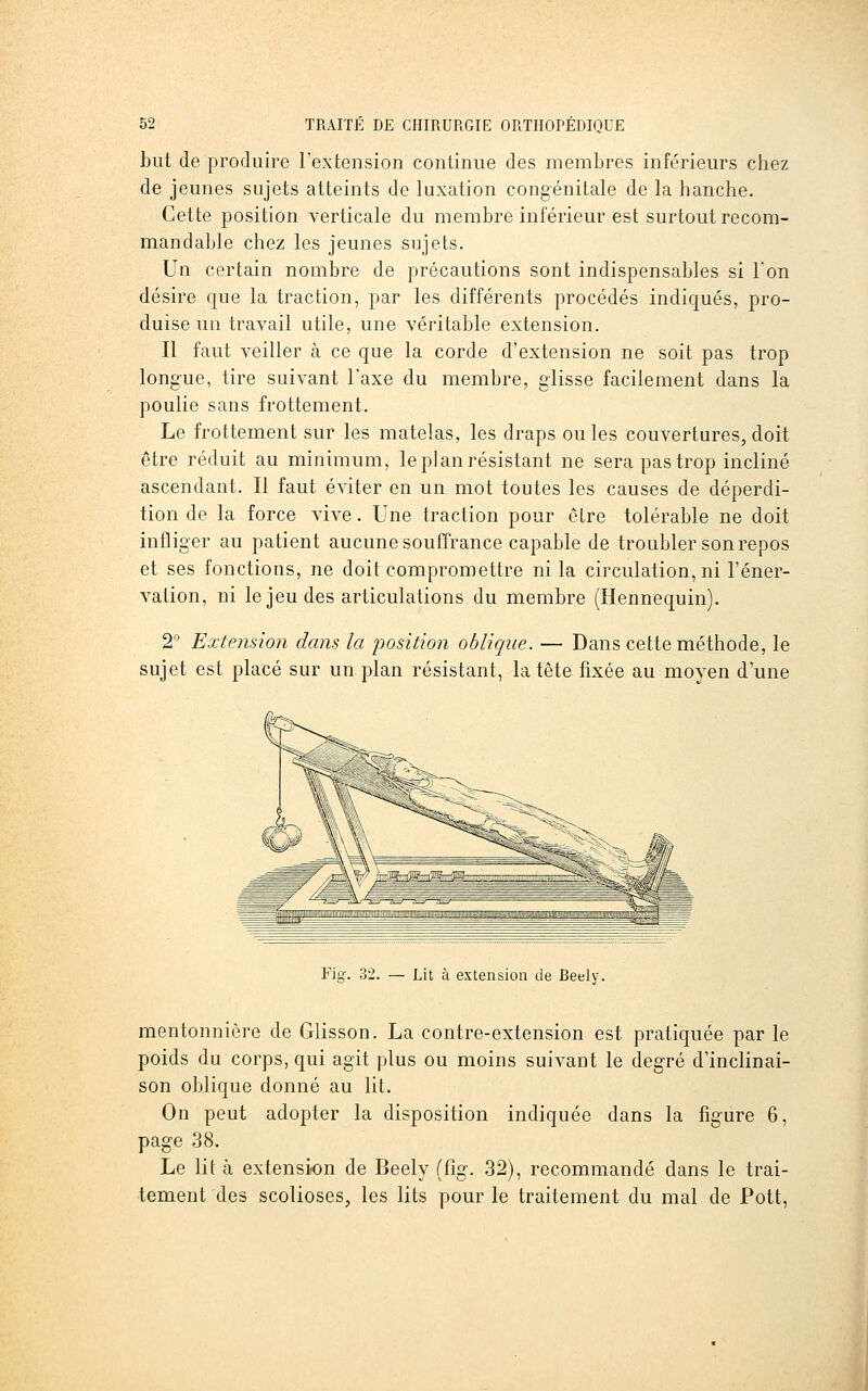 but de produire l'extension continue des membres inférieurs cliez de jeunes sujets atteints de luxation congénitale de la hanche. Cette position verticale du membre inférieur est surtout recom- mandable chez les jeunes sujets. Un certain nombre de précautions sont indispensables si Ton désire que la traction, par les différents procédés indiqués, pro- duise un travail utile, une véritable extension. Il faut veiller à ce que la corde d'extension ne soit pas trop longue, tire suivant l'axe du membre, glisse facilement dans la poulie sans frottement. Le frottement sur les matelas, les draps ouïes couvertures, doit être réduit au minimum, le plan résistant ne sera pas trop incliné ascendant. Il faut éviter en un mot toutes les causes de déperdi- tion de la force vive. Une traction pour être tolérable ne doit infliger au patient aucune souffrance capable de troubler son repos et ses fonctions, ne doit compromettre ni la circulation, ni l'éner- vation, ni le jeu des articulations du membre (Hennequin). 2 Extension dans la position oblique. — Dans cette méthode, le sujet est placé sur un plan résistant, la tête fixée au moyen d'une Fig. 32. — Lit à extension de Reely. mentonnière de Glisson. La contre-extension est pratiquée par le poids du corps, qui agit plus ou moins suivant le degré d'inclinai- son oblique donné au lit. On peut adopter la disposition indiquée dans la figure 6, page 38. Le lit à extension de Beely (fig. 32), recommandé dans le trai- tement des scolioses, les lits pour le traitement du mal de Pott,