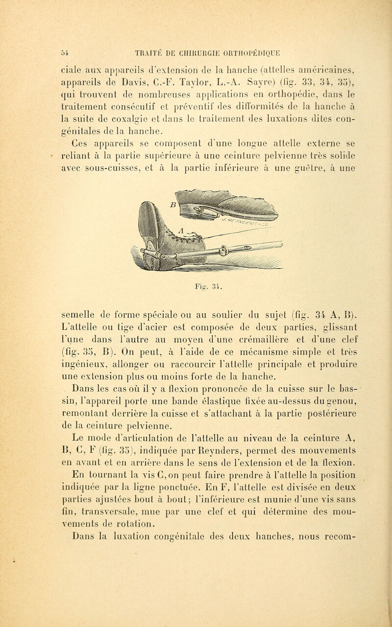 ciale aux appareils d'extension de la hanche (attelles américaines, appareils de Davis, C.-F. Taylor, L.-A. Sayre) (fig. 33, 34, 33), qui trouvent de nombreuses applications en orthopédie, dans le traitement consécutif et préventif des difformités de la hanche à la suite de coxalirie et dans le traitement des luxations dites con- génitales de la hanche. Ces appareils se composent d'une longue attelle externe se reliant à la partie supérieure à une ceinture pelvienne très solide avec sous-cuisses, et à la partie inférieure à une guêtre, à une Fi-. semelle de forme spéciale ou au soulier du sujet (fig. 34 A, B). L'attelle ou tige d'acier est composée de deux parties, glissant l'une dans l'autre au moyen d'une crémaillère et d'une clef (fig. 3o, B). On peut, à l'aide de ce mécanisme simple et très ingénieux, allonger ou raccourcir l'attelle principale et produire une extension plus ou moins forte de la hanche. Dans les cas où il y a flexion prononcée de la cuisse sur le bas- sin, l'appareil porte une bande élastique fixée au-dessus du genou, remontant derrière la cuisse et s'attachant à la partie postérieure de la ceinture pelvienne. Le mode d'articulation de l'attelle au niveau de la ceinture A, B, C, F (fig. 33), indiquée par Reynders, permet des mouvements en avant et en arrière dans le sens de l'extension et de la flexion. En tournant la vis G,on peut faire prendre à l'attelle la position indiquée par la hgne ponctuée. En F, l'attelle est divisée en deux parties ajustées bout à bout; l'inférieure est munie d'une vis sans fin, transversale, mue par une clef et qui détermine des mou- vements de rotation. Dans la luxation congénitale des deux hanches, nous recom-