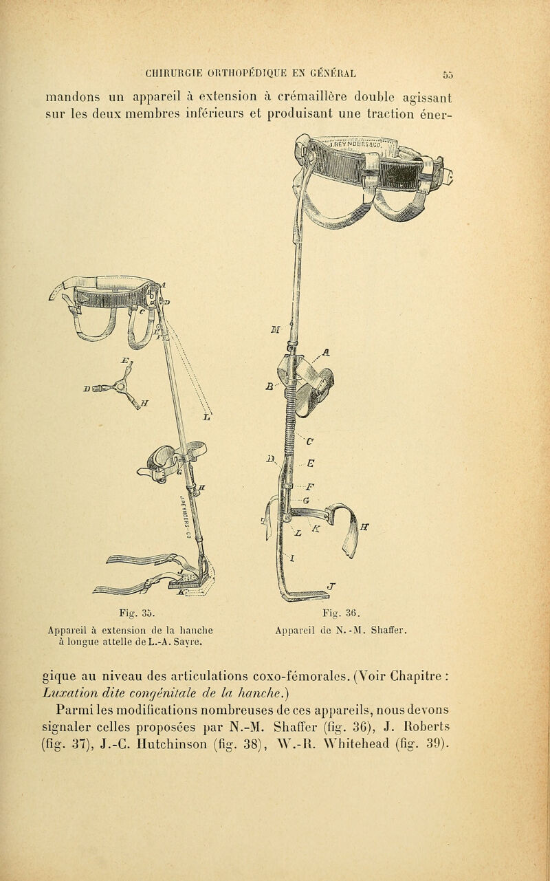 mandons un appareil à extension à crémaillère double agissant sur les deux membres inférieurs et produisant une traction éner- Fig. 35. Appareil à extension de la hanche à loimue attelle deL.-A. Savre. Fig. 36. Appareil de N.-M. Shaffer, gique au niveau des articulations coxo-fémorales. (Voir Chapitre : Luxation dite congénitale de la hanche.) Parmi les modifications nombreuses de ces appareils, nous devons signaler celles proposées par N.-M. Shaffer (fig. 36), J. Roberts (fig. 37), J.-C. Hutchinson (fig. 38), W.-R. Whitehead (fig. 39).