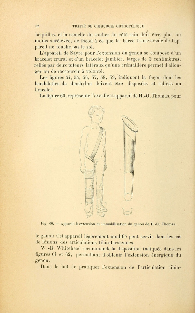 béquilles, et la semelle du soulier du côté sain doit être plus ou moins surélevée, de façon à ce que la barre transversale de l'ap- pareil ne touche pas le sol. L'appareil de Sayre pour l'extension du genou se compose d'un bracelet crural et d'un bracelet jambier, larges de 3 centimètres, reliés par deux tuteurs latéraux qu'une crémaillère permet d'allon- ger ou de raccourcir à volonté. Les figures 54, S5, 36, 57, 58, 59, indiquent la façon dont les bandelettes de diachylon doivent être disposées et reliées au bracelet. La figure 60, représente l'excellent appareil de H.-O. Thomas, pour Fig. 60. — Appareil à extension et immobilisation du genou de H.-O. Thomas. le genou. Cet appareil légèrement modifié peut servir dans les cas de lésions des articulations tibio-tarsiennes. W.-R. Whitehead recommande la disposition indiquée dans les figures 61 et 62, permettant d'obtenir l'extension énergique du genou. Dans le but de pratiquer l'extension de l'articulation tibio-