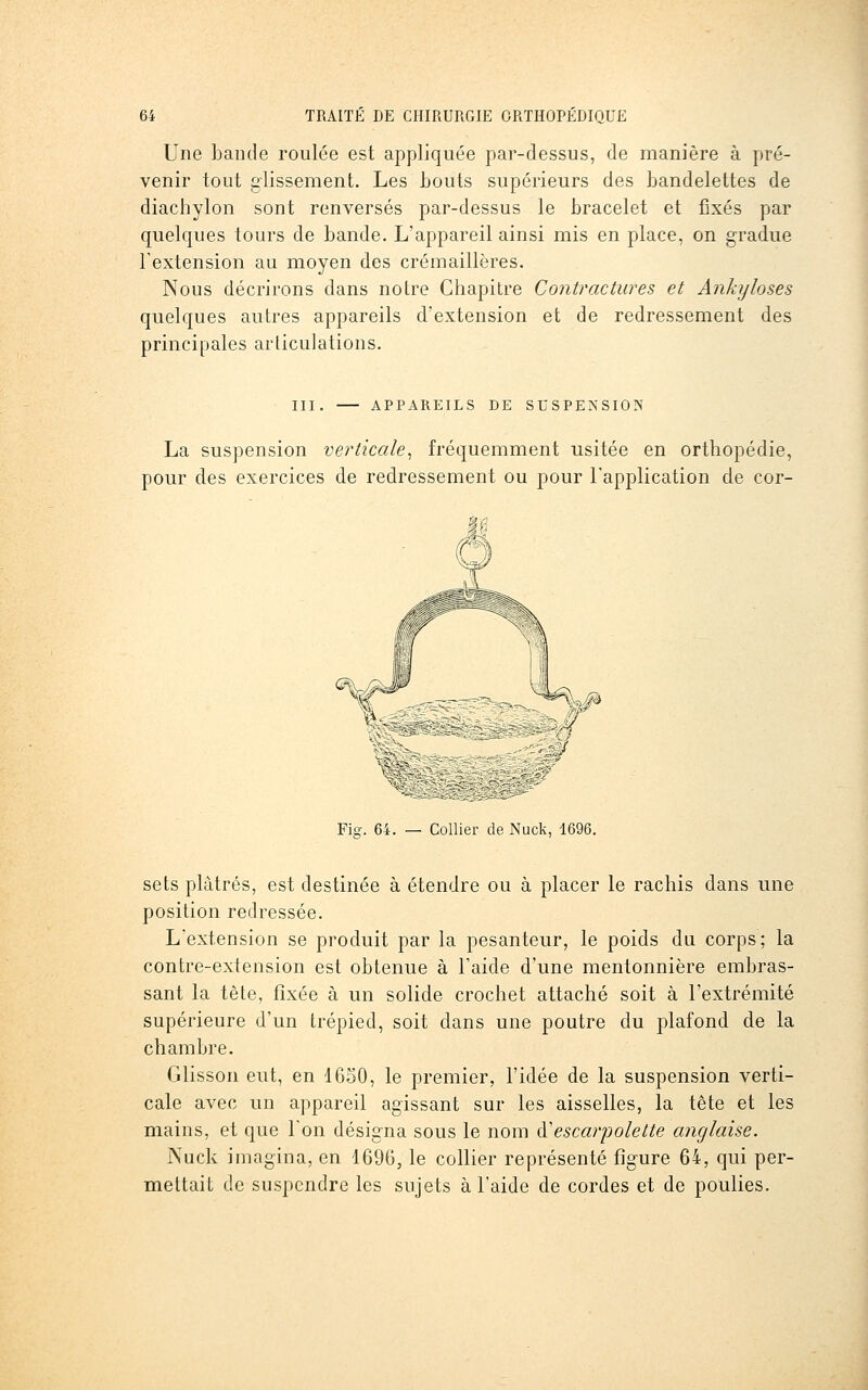 Une Lande roulée est appliquée par-dessus, de manière à pré- venir tout glissement. Les bouts supérieurs des bandelettes de diachylon sont renversés par-dessus le bracelet et fixés par quelques tours de bande. L'appareil ainsi mis en place, on gradue l'extension au moyen des crémaillères. Nous décrirons dans notre Chapitre Contractures et Ankyloses quelques autres appareils d'extension et de redressement des principales articulations. III. APPAREILS DE SUSPENSION La suspension verticale^ fréquemment usitée en orthopédie, pour des exercices de redressement ou pour l'application de cor- Fio-. 64. — Collier de Nuck, 1696. sets plâtrés, est destinée à étendre ou à placer le rachis dans une position redressée. L'extension se produit par la pesanteur, le poids du corps; la contre-extension est obtenue à l'aide d'une mentonnière embras- sant la tète, fixée à un solide crochet attaché soit à l'extrémité supérieure d'un trépied, soit dans une poutre du plafond de la chambre. Glisson eut, en 1650, le premier, l'idée de la suspension verti- cale avec un appareil agissant sur les aisselles, la tète et les mains, et que l'on désigna sous le nom Ôl'escarpolette anglaise. Nuck imagina, en 1690, le collier représenté figure 64, qui per- mettait de suspendre les sujets à l'aide de cordes et de poulies.