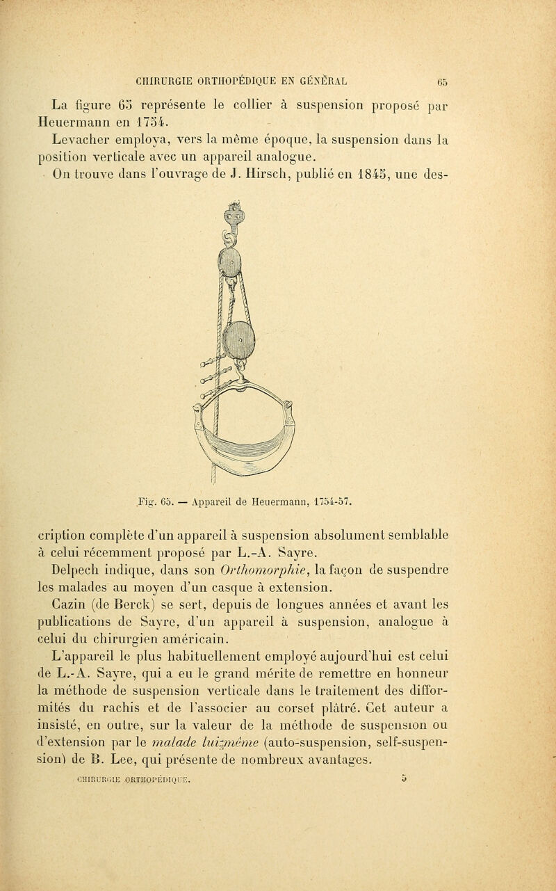 La figure 63 représente le collier à suspension proposé par Heuermann en 1734. Levacher employa, vers la même époque, la suspension dans la position verticale avec un appareil analogue. ■ On trouve clans l'ouvrage de J. Hirsch, publié en 1843, une des- Fig. 65. — Appareil de Heuermann, 1754-57. cription complète d'un appareil à suspension absolument semblable à celui récemment proposé par L.-A. Sayre. Delpech indique, dans son Orthomorphie, la façon de suspendre les malades au moyen d'un casque à extension. Cazin (de Berck) se sert, depuis de longues années et avant les publications de Sayre, d'un appareil à suspension, analogue à celui du chirurgien américain. L'appareil le plus habituellement employé aujourd'hui est celui de L.-A. Sayre, qui a eu le grand mérite de remettre en honneur la méthode de suspension verticale dans le traitement des diffor- mités du rachis et de l'associer au corset plâtré. Cet auteur a insisté, en outre, sur la valeur de la méthode de suspension ou d'extension par le malade luignême (auto-suspension, self-suspen- sion) de B. Lee, qui présente de nombreux avantages. CîIiriCRilIK OtlTilOI'EDKiUE.