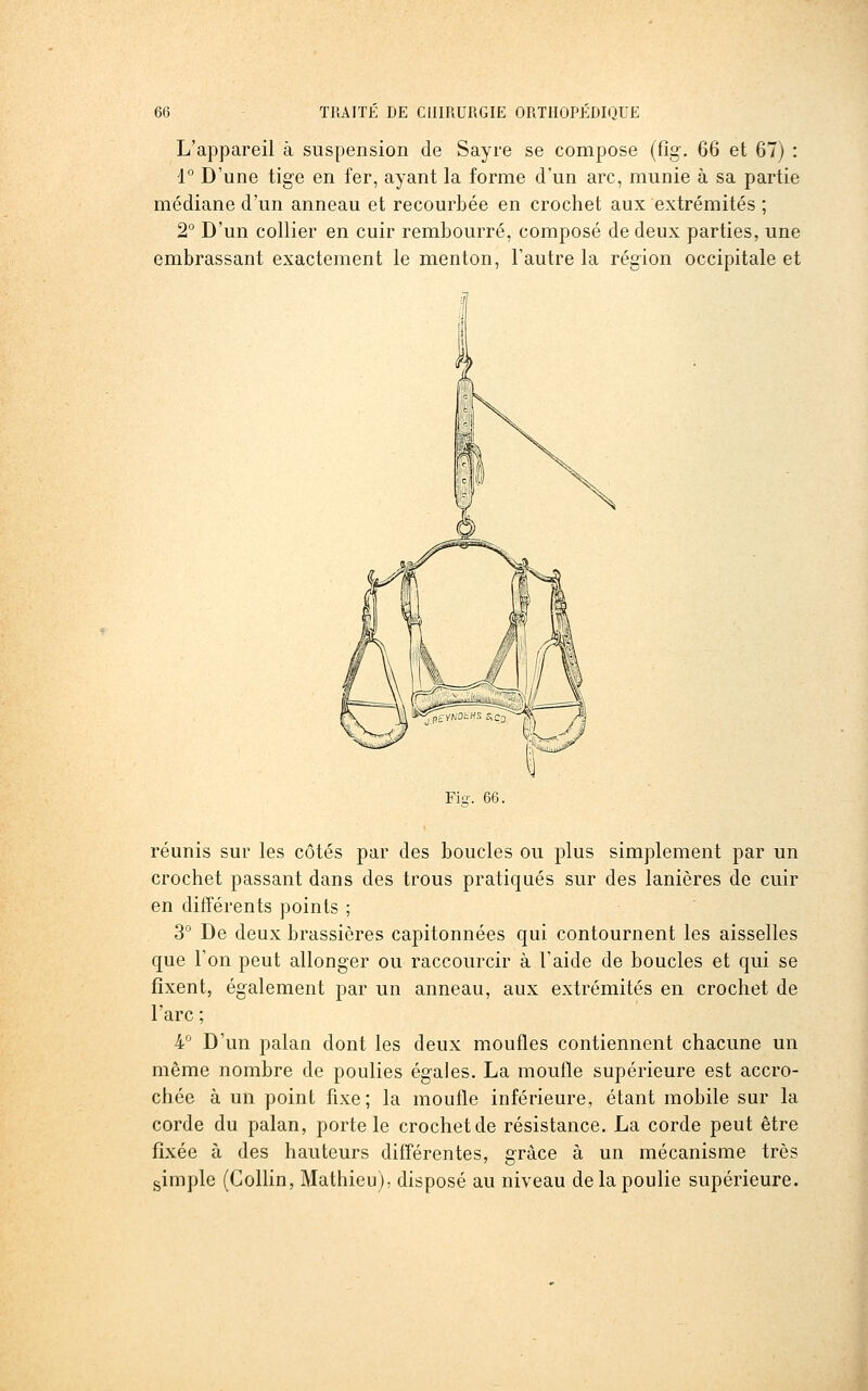 L'appareil à suspension de Sayre se compose (fig. 66 et 67) : 1° D'une tige en fer, ayant la forme d'un arc, munie à sa partie médiane d'un anneau et recourbée en crochet aux extrémités ; 2° D'un collier en cuir rembourré, composé de deux parties, une embrassant exactement le menton, l'autre la région occipitale et Fie-. 66. réunis sur les côtés par des boucles ou plus simplement par un crochet passant dans des trous pratiqués sur des lanières de cuir en différents points ; 3° De deux brassières capitonnées qui contournent les aisselles que l'on peut allonger ou raccourcir à l'aide de boucles et qui se fixent, également par un anneau, aux extrémités en crochet de l'arc ; k D'un palan dont les deux moufles contiennent chacune un même nombre de poulies égales. La moufle supérieure est accro- chée à un point fixe; la moufle inférieure, étant mobile sur la corde du palan, porte le crochet de résistance. La corde peut être fixée à des hauteurs différentes, grâce à un mécanisme très gimple (Colhn, Mathieu); disposé au niveau de la poulie supérieure.