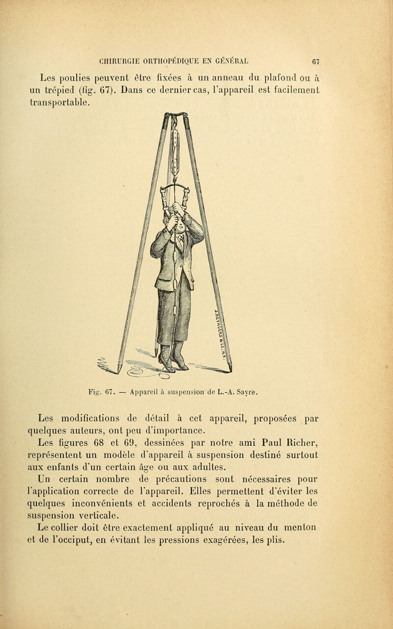 Les poulies peuvent être fixées à un anneau du plafond ou à un trépied (fîg. 67). Dans ce dernier cas, l'appareil est facilement transportable. Fig. 67. — Appareil à suspension de L.-A. Sayre. Les modifications de détail à cet appareil, proposées par quelques auteurs, ont peu d'importance. Les figures 68 et 69, dessinées par notre ami Paul Richer, représentent un modèle d'appareil à suspension destiné surtout aux enfants d'un certain âge ou aux adultes. Un certain nombre de précautions sont nécessaires pour l'application correcte de l'appareil. Elles permettent d'éviter les quelques inconvénients et accidents reprochés à la méthode de suspension verticale. Le collier doit être exactement appliqué au niveau du menton et de l'occiput, en évitant les pressions exagérées, les plis.