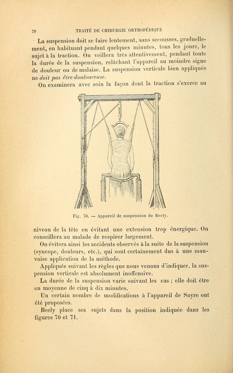 La suspension doit se faire lentement, sans secousses, graduelle- ment, en habituant pendant quelques minutes, tous les jours, le sujet à la traction. On veillera très attentivement, pendant toute la durée de la suspension, relâchant l'appareil au moindre signe de douleur ou de malaise. La suspension verticale bien appliquée ne doit pas être douloureuse. On examinera avec soin la façon dont la traction s'exerce au Fig. 70. — Appareil de suspension de Reely. niveau de la tête en évitant une extension trop énergique. On conseillera au malade de respirer largement. On évitera ainsi les accidents observés à la suite de la suspension (syncope, douleurs, etc.), qui sont certainement dus à une mau- vaise application de la méthode. Appliquée suivant les règles que nous venons d'indiquer, la sus- pension verticale est absolument inoffensive. La durée de la suspension varie suivant les cas ; elle doit être en moyenne de cinq à dix minutes. Un certain nombre de modifications à Fappareil de Sayre ont été proposées. Beely place ses sujets dans la position indiquée dans les figures 70 et 71.