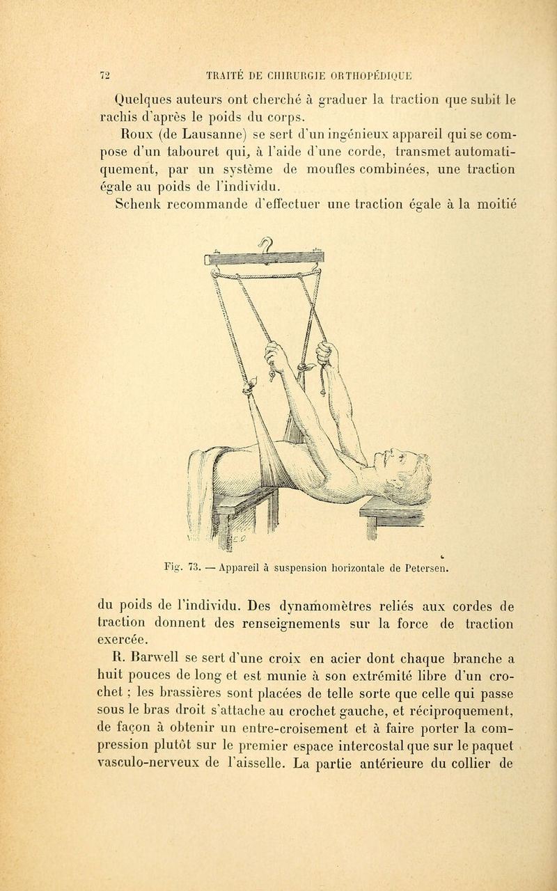 Quelques auteurs ont cherché à graduer la traction que suhit le rachis d'après le poids du corps. Roux (de Lausanne) se sert d'un ingénieux appareil qui se com- pose d'un tahouret qui^ à l'aide d'une corde, transmet automati- quement, par un système de moufles combinées, une traction égale au poids de l'individu. Schenk recommande d'effectuer une traction égale à la moitié Fig. 73. — Appareil à suspension horizontale de Petersen. du poids de l'individu. Des dynamomètres reliés aux cordes de traction donnent des renseignements sur la force de traction exercée. R. Barwell se sert d'une croix en acier dont chaque branche a huit pouces de long et est munie à son extrémité libre d'un cro- chet ; les brassières sont placées de telle sorte que celle qui passe sous le bras droit s'attache au crochet gauche, et réciproquement, de façon à obtenir un entre-croisement et à faire porter la com- pression plutôt sur le premier espace intercostal que sur le paquet vasculo-nerveux de l'aisselle. La partie antérieure du collier de