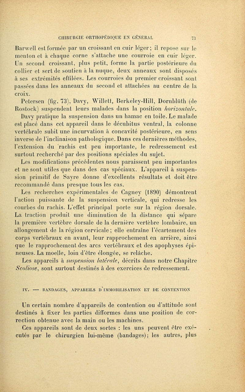 Barwell est formée par un croissant en cuir léger; il repose sur le menton et à chaque corne s'attache une courroie en cuir léger. Un second croissant, plus petit, forme la partie postérieure du collier et sert de soutien à la nuque, deux anneaux sont disposés à ses extrémités effilées. Les courroies du premier croissant sont passées dans les anneaux du second et attachées au centre de la croix. Petersen (fig. 73), Davy, Willett, Berkeley-PIill, Dornblûth (de Rostock) suspendent leurs malades dans la position horizontale. Davy pratique la suspension dans un hamac en toile. Le malade est placé dans cet appareil dans le décubitus ventral, la colonne vertébrale subit une incurvation à concavité postérieure, en sens inverse de l'inclinaison pathologique. Dans ces dernières méthodes, l'extension du rachis est peu importante, le redressement est surtout recherché par des positions spéciales du sujet. Les modifications précédentes nous paraissent peu importantes et ne sont utiles que dans des cas spéciaux. L'appareil à suspen- sion primitif de Sayre donne d'excellents résultats et doit être recommandé dans presque tous les cas. Les recherches expérimentales de Cagney (1890) démontrent l'action puissante de la suspension verticale, qui redresse les courbes du rachis. L'effet principal porte sur la région dorsale. La traction produit une diminution de la distance qui sépare la première vertèbre dorsale de la dernière vertèbre lombaire, un allongement de la région cervicale ; elle entraîne l'écartement des corps vertébraux en avant, leur rapprochement en arrière, ainsi que le rapprochement des arcs vertébraux et des apophyses épi- neuses. La moelle, loin d'être élongée, se relâche. Les appareils à suspension latérale, décrits dans notre Chapitre Scoliose, sont surtout destinés à des exercices de redressement. IV. BANDAGES, APPAREILS D IMMOBILISATION ET DE CONTENTION Un certain nombre d'appareils de contention ou d'attitude sont destinés à fixer les parties difformes dans une position de cor- rection obtenue avec la main ou les machines. Ces appareils sont de deux sortes : les uns peuvent être exé- cutés par le chirurgien lui-même (bandages); les autres, plus