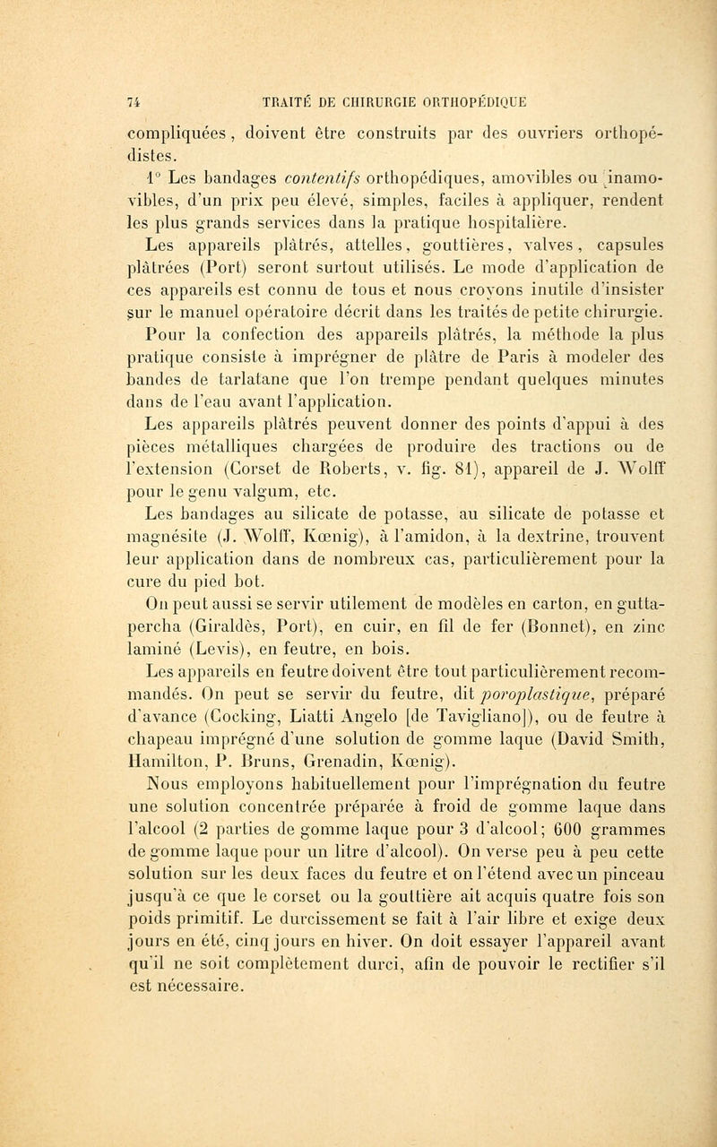 compliquées , doivent être construits par des ouvriers orthopé- distes. 1° Les bandages contentifs orthopédiques, amovibles ou inamo- vibles, d'un prix peu élevé, simples, faciles à appliquer, rendent les plus grands services dans la pratique hospitalière. Les appareils plâtrés, attelles, gouttières, valves, capsules plâtrées (Port) seront surtout utilisés. Le mode d'application de ces appareils est connu de tous et nous croyons inutile d'insister ^ur le manuel opératoire décrit dans les traités de petite chirurgie. Pour la confection des appareils plâtrés, la méthode la plus pratique consiste à imprégner de plâtre de Paris à modeler des bandes de tarlatane que l'on trempe pendant quelques minutes dans de l'eau avant l'application. Les appareils plâtrés peuvent donner des points d'appui à des pièces métalliques chargées de produire des tractions ou de l'extension (Corset de Roberts, v. fig. 81), appareil de J. Wolff pour le genu valgum, etc. Les bandages au silicate de potasse, au silicate de potasse et magnésite (J. WolfF, Kœnig), à l'amidon, à la dextrine, trouvent leur application dans de nombreux cas, particulièrement pour la cure du pied bot. On peut aussi se servir utilement de modèles en carton, en gutta- percha (Giraldès, Port), en cuir, en fil de fer (Bonnet), en zinc laminé (Levis), en feutre, en bois. Les appareils en feutre doivent être tout particulièrement recom- mandés. On peut se servir du feutre, dit porojjlastique, préparé d'avance (Gocking, Liatti Angelo [de Tavigiiano]), ou de feutre à chapeau imprégné d'une solution de gomme laque (David Smith, Hamilton, P. Bruns, Grenadin, Kœnig). Nous employons habituellement pour l'imprégnation du feutre une solution concentrée préparée à froid de gomme laque dans l'alcool (2 parties de gomme laque pour 3 d'alcool; 600 grammes dégomme laque pour un litre d'alcool). On verse peu à peu cette solution sur les deux faces du feutre et on l'étend avec un pinceau jusqu'à ce que le corset ou la gouttière ait acquis quatre fois son poids primitif. Le durcissement se fait à l'air libre et exige deux jours en été, cinq jours en hiver. On doit essayer l'appareil avant qu'il ne soit complètement durci, afin de pouvoir le rectifier s'il est nécessaire.