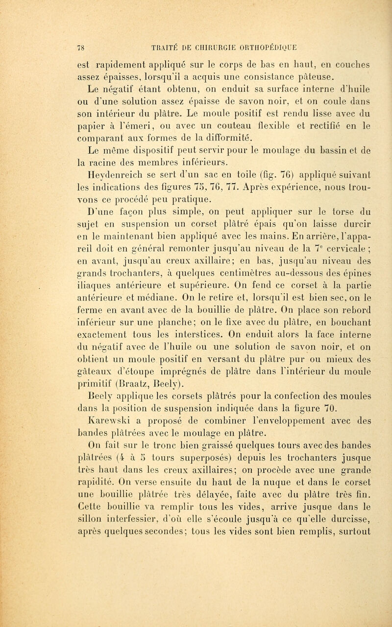 est rapidement appliqué sur le corps de bas en haut, en couches assez épaisses, lorsqu'il a acquis une consistance pâteuse. Le négatif étant obtenu, on enduit sa surface interne d'huile ou d'une solution assez épaisse de savon noir, et on coule dans son intérieur du plâtre. Le moule positif est rendu lisse avec du papier à l'émeri, ou avec un couteau flexible et rectifié en le comparant aux formes de la difformité. Le même dispositif peut servir pour le moulage du bassin et de la racine des membres inférieurs. Heydenreich se sert d'un sac en toile (fig. 76) appliqué suivant les indications des figures 75, 76, 77. Après expérience, nous trou- vons ce procédé peu pratique. D'une façon plus simple, on peut appliquer sur le torse du sujet en suspension un corset plâtré épais qu'on laisse durcir en le maintenant bien appliqué avec les mains. En arrière, l'appa- reil doit en général remonter jusqu'au niveau de la T cervicale ; en avant, jusqu'au creux axillaire; en bas, jusqu'au niveau des grands trochanters, à quelques centimètres au-dessous des épines iliaques antérieure et supérieure. On fend ce corset à la partie antérieure et médiane. On le retire et, lorsqu'il est bien sec, on le ferme en avant avec de la bouillie de plâtre. On place son rebord inférieur sur une planche; on le fixe avec du plâtre, en bouchant exactement tous les interstices. On enduit alors la face interne du négatif avec de l'huile ou une solution de savon noir, et on obtient un moule positif en versant du plâtre pur ou mieux des gâteaux d'étoupe imprégnés de plâtre dans l'intérieur du moule primitif (Braatz, Beely). Beely applique les corsets plâtrés pour la confection des moules dans la position de suspension indiquée dans la figure 70. Karewski a proposé de combiner l'enveloppement avec des bandes plâtrées avec le moulage en plâtre. On fait sur le tronc bien graissé quelques tours avec des bandes plâtrées (4 à 5 tours superposés) depuis les trochanters jusque très haut dans les creux axillaires; on procède avec une grande rapidité. On verse ensuite du haut de la nuque et dans le corset une bouillie plâtrée très délayée, faite avec du plâtre très fm. Cette bouillie va remplir tous les vides, arrive jusque dans le sillon interfessier, d'où elle s'écoule jusqu'à ce qu'elle durcisse, après quelques secondes; tous les vides sont bien remplis, surtout