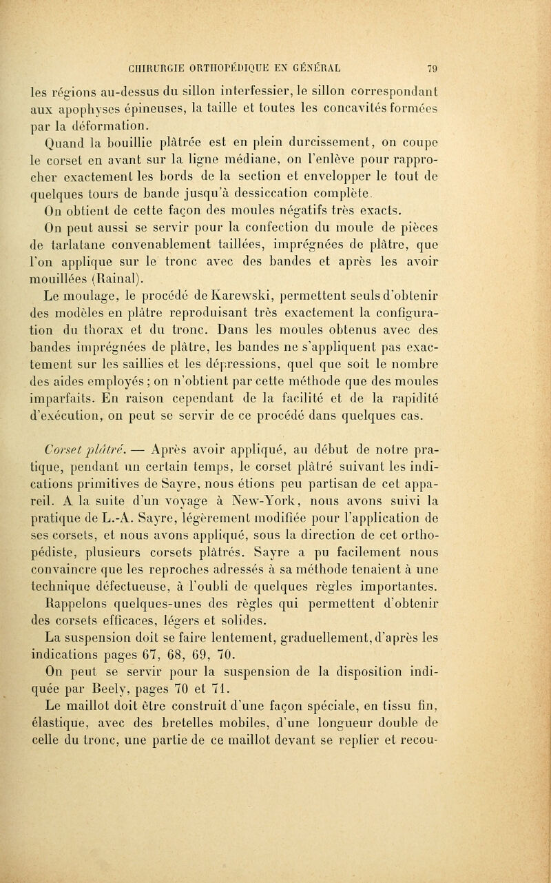 les régions au-dessus du sillon interfessier, le sillon correspondant aux apophyses épineuses, la taille et toutes les concavités formées par la déformation. Quand la bouillie plâtrée est en plein durcissement, on coupe le corset en avant sur la ligne médiane, on l'enlève pour rappro- cher exactement les bords de la section et envelopper le tout de quelques tours de bande jusqu'à dessiccation complète. On obtient de cette façon des moules négatifs très exacts. On peut aussi se servir pour la confection du moule de pièces de tarlatane convenablement taillées, imprégnées de plâtre, que l'on applique sur le tronc avec des bandes et après les avoir mouillées (Rainai). Le moulage, le procédé deKarewski, permettent seuls d'obtenir des modèles en plâtre reproduisant très exactement la configura- tion du thorax et du tronc. Dans les moules obtenus avec des bandes imprégnées de plâtre, les bandes ne s'appliquent pas exac- tement sur les saillies et les dépressions, quel que soit le nombre des aides employés ; on n'obtient par cette méthode que des moules imparfaits. En raison cependant de la facilité et de la rapidité d'exécution, on peut se servir de ce procédé dans quelques cas. Corset plâtré. — Après avoir appliqué, au début de notre pra- tique, pendant un certain temps, le corset plâtré suivant les indi- cations primitives de Sayre, nous étions peu partisan de cet appa- reil. A la suite d'un voyage à New-York, nous avons suivi la pratique de L.-A. Sayre, légèrement modifiée pour l'application de ses corsets, et nous avons appliqué, sous la direction de cet ortho- pédiste, plusieurs corsets plâtrés. Sayre a pu facilement nous convaincre que les reproches adressés à sa méthode tenaient à une technique défectueuse, à l'oubli de quelques règles importantes. Rappelons quelques-unes des règles qui permettent d'obtenir des corsets efficaces, légers et solides. La suspension doit se faire lentement, graduellement, d'après les indications pages 67, 68, 69, 70. On peut se servir pour la suspension de la disposition indi- quée par Beely, pages 70 et 71. Le maillot doit être construit d'une façon spéciale, en tissu fin, élastique, avec des bretelles mobiles, d'une longueur double de celle du tronc, une partie de ce maillot devant se replier et recou-