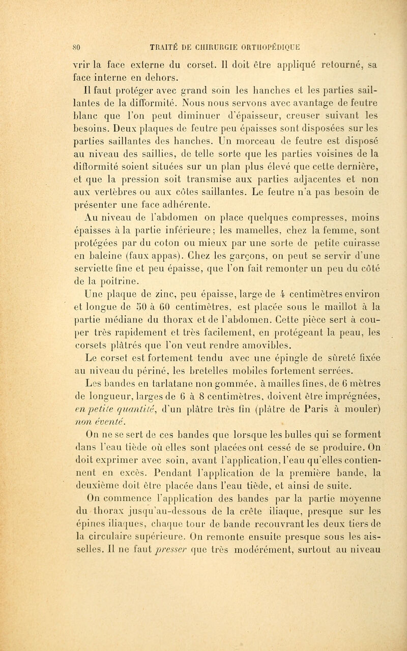 vrir la face externe du corset. Il doit être appliqué retourné, sa face interne en dehors. Il faut protéger avec grand soin les hanches et les parties sail- lantes de la difformité. Nous nous servons avec avantage de feutre blanc que l'on peut diminuer d'épaisseur, creuser suivant les besoins. Deux plaques de feutre peu épaisses sont disposées sur les parties saillantes des hanches. Un morceau de feutre est disposé au niveau des saillies, de telle sorte que les parties voisines de la diflormité soient situées sur un plan plus élevé que cette dernière, et que la pression soit transmise aux parties adjacentes et non aux vertèbres ou aux côtes saillantes. Le feutre n'a pas besoin de présenter une face adhérente. Au niveau de l'abdomen on place quelques compresses, moins épaisses à la partie inférieure; les mamelles, chez la femme, sont protégées par du coton ou mieux par une sorte de petite cuirasse en baleine (faux appas). Chez les garçons, on peut se servir d'une serviette fine et peu épaisse, que l'on fait remonter un peu du côté de la poitrine. Une plaque de zinc, peu épaisse, large de 4 centimètres environ et longue de 50 à 60 centimètres, est placée sous le maillot à la partie médiane du thorax et de l'abdomen. Cette pièce sert à cou- per très rapidement et très facilement, en protégeant la peau, les corsets plâtrés que l'on veut rendre amovibles. Le corset est fortement tendu avec une épingle de sûreté fixée au niveau du périné, les bretelles mobiles fortement serrées. Les bandes en tarlatane non gommée, à mailles fines, de 6 mètres de longueur, larges de 6 à 8 centimètres, doivent être imprégnées, en petite quantité^ d'un plâtre très fin (plâtre de Paris à mouler) non éventé. On ne se sert de ces bandes que lorsque les bulles qui se forment dans l'eau tiède où elles sont placées ont cessé de se produire. On doit exprimer avec soin, avant l'application, l'eau qu'elles contien- nent en excès. Pendant l'application de la première bande, la deuxième doit être placée dans l'eau tiède, et ainsi de suite. On commence l'application des bandes par la partie moyenne du thorax jusqu'au-dessous de la crête iliaque, presque sur les épines ihaques, chaque tour de bande recouvrant les deux tiers de la circulaire supérieure. On remonte ensuite presque sous les ais- selles. Il ne idiWi presser que très modérément, surtout au niveau