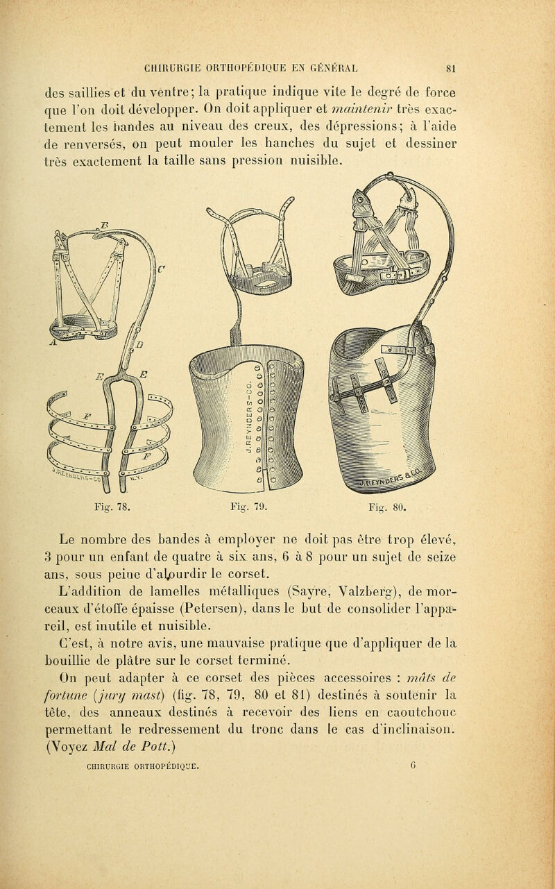des saillies et du ventre; la pratique indique vite le degré de force que l'on doit développer. On doit appliquer et maintenir très exac- tement les bandes au niveau des creux, des dépressions ; à l'aide de renversés, on peut mouler les hanches du sujet et dessiner très exactement la taille sans pression nuisible. Fis:. 78. Fis-. 79. Fis-. Le nombre des bandes à employer ne doit pas être trop élevé, 3 pour un enfant de quatre à six ans, 6 à 8 pour un sujet de seize ans, sous peine d'alpurdir le corset. L'addition de lamelles métalliques (Sayre, Yalzberg), de mor- ceaux d'étoffe épaisse (Petersen), dans le but de consolider l'appa- reil, est inutile et nuisible. C'est, à notre avis, une mauvaise pratique que d'appliquer de la bouillie de plâtre sur le corset terminé. On peut adapter à ce corset des pièces accessoires : mâts de fortune [jury mast) (fig. 78, 79, 8.0 et 81) destinés à soutenir la tête, des anneaux destinés à recevoir des liens en caoutchouc permettant le redressement du tronc dans le cas d'inclinaison. (Voyez Mai de Pott.) CHIRURGIE ORTHOPEDIQUE.