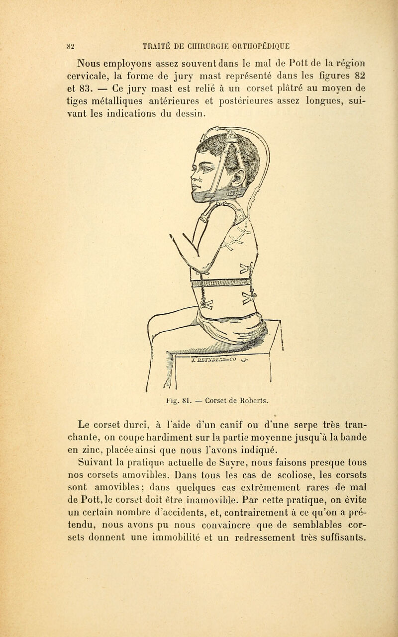 Nous employons assez souvent dans le mal de Pott de la région cervicale, la forme de jury mast représenté dans les figures 82 et 83. — Ce jury mast est relié à un corset plâtré au moyen de tiges métalliques antérieures et postérieures assez longues, sui- vant les indications du dessin. fis:. 81. — Corset de Roberts. Le corset durci, à Faide d'un canif ou d'une serpe très tran- chante, on coupe hardiment sur la partie moyenne jusqu'à la bande en zinc, placée ainsi que nous l'avons indiqué. Suivant la pratique actuelle de Sayre, nous faisons presque tous nos corsets amovibles. Dans tous les cas de scoliose, les corsets sont amovibles; dans quelques cas extrêmement rares de mal de Pott, le corset doit être inamovible. Par cette pratique, on évite un certain nombre d'accidents, et, contrairement à ce qu'on a pré- tendu, nous avons pu nous convaincre que de semblables cor- sets donnent une immobilité et un redressement très suffisants.