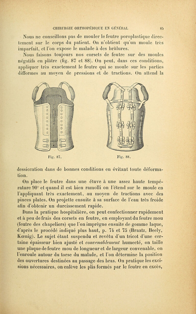 Nous ne conseillons pas de mouler le feutre poroplastique direc- tement sur le corps du patient. On n'obtient qu'un moule très imparfait, et l'on expose le malade à des brûlures. Nous faisons toujours nos corsets de feutre sur des moules négatifs en plâtre (fig. 87 et 88). On peut, dans ces conditions, appliquer très exactement le feutre qui se moule sur les parties difformes au moyen de pressions et de tractions. On attend la Fiff. 87. Fia-. 88. dessiccation dans de bonnes conditions en évitant toute déforma- tion. On place le feutre dans une étuve à une assez haute tempé- rature 90° et quand il est bien ramolli on l'étend sur le moule en l'appliquant très exactement, au moyen de tractions avec des pinces plates. On projette ensuite à sa surface de l'eau très froide afin d'obtenir un durcissement rapide. Dans la pratique hospitalière, on peut confectionner rapidement et à peu de frais des corsets en feutre, en employant du feutre mou (feutre des chapeliers) que l'on imprègne ensuite de gomme laque, d'après le procédé indiqué plus haut, p. 74 et 75 (Braatz, Beely, Kœnig). Le sujet étant suspendu et revêtu d'un tricot d'une cer- taine épaisseur bien ajusté et convenablement humecté, on taille une plaque de feutre mou de longueur et de largeur convenable, on l'enroule autour du torse du malade, et l'on détermine la position des ouvertures destinées au passage des bras. On pratique les exci- sions nécessaires, on enlève les plis formés par le feutre en excès,