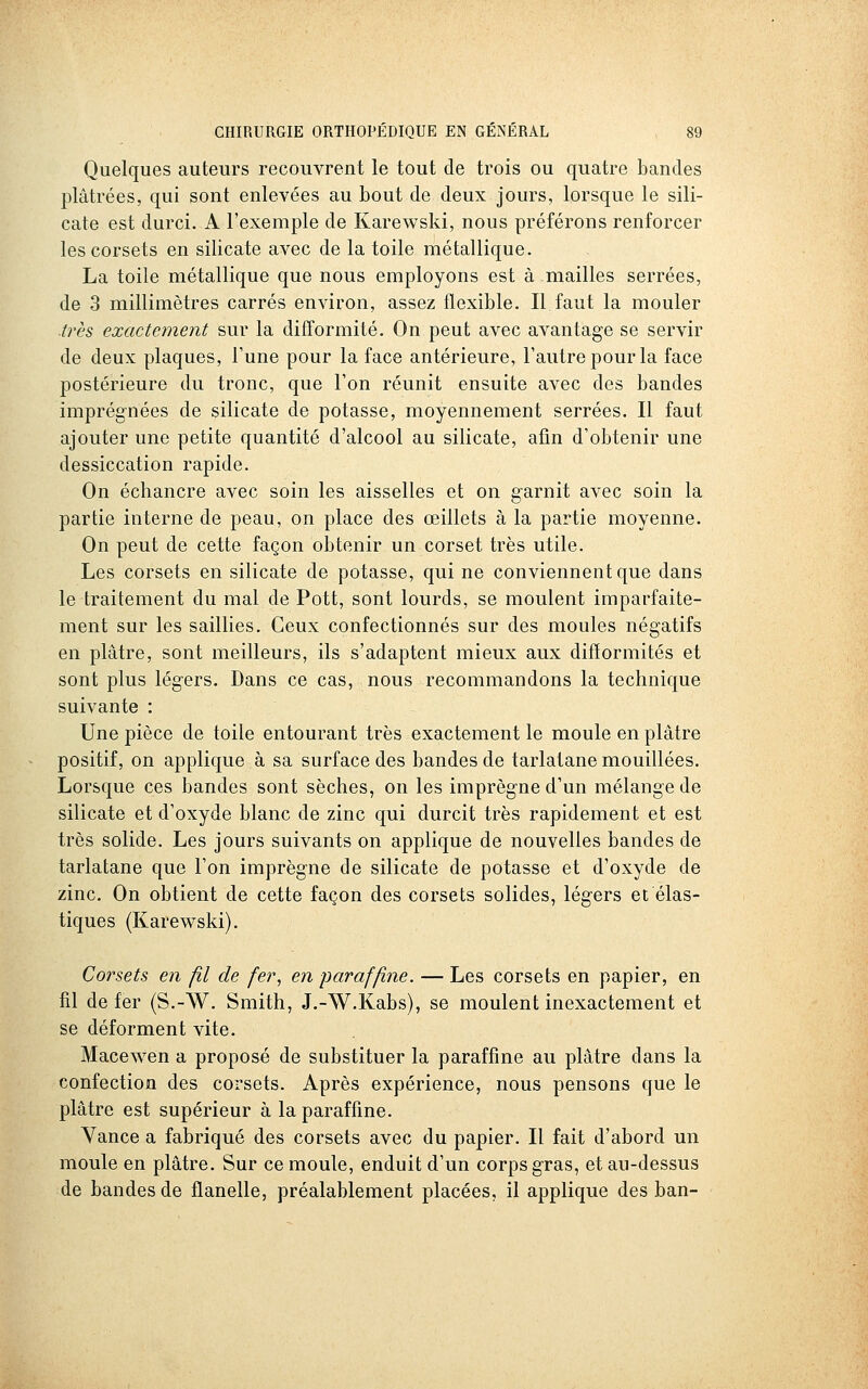 Quelques auteurs recouvrent le tout de trois ou quatre bandes plâtrées, qui sont enlevées au bout de deux jours, lorsque le sili- cate est durci. A l'exemple de Karewski, nous préférons renforcer les corsets en silicate avec de la toile métallique. La toile métallique que nous employons est à mailles serrées, de 3 millimètres carrés environ, assez flexible. Il faut la mouler ■très exactement sur la difformité. On peut avec avantage se servir de deux plaques, l'une pour la face antérieure, l'autre pour la face postérieure du tronc, que l'on réunit ensuite avec des bandes imprégnées de silicate de potasse, moyennement serrées. Il faut ajouter une petite quantité d'alcool au silicate, afin d'obtenir une dessiccation rapide. On échancre avec soin les aisselles et on garnit avec soin la partie interne de peau, on place des œillets à la partie moyenne. On peut de cette façon obtenir un corset très utile. Les corsets en silicate de potasse, qui ne conviennent que dans le traitement du mal de Pott, sont lourds, se moulent imparfaite- ment sur les saillies. Ceux confectionnés sur des moules négatifs en plâtre, sont meilleurs, ils s'adaptent mieux aux difformités et sont plus légers. Dans ce cas, nous recommandons la technique suivante : Une pièce de toile entourant très exactement le moule en plâtre positif, on applique à sa surface des bandes de tarlatane mouillées. Lorsque ces bandes sont sèches, on les imprègne d'un mélange de silicate et d'oxyde blanc de zinc qui durcit très rapidement et est très solide. Les jours suivants on applique de nouvelles bandes de tarlatane que l'on imprègne de silicate de potasse et d'oxyde de zinc. On obtient de cette façon des corsets solides, légers et élas- tiques (Karewski). Corsets en fil de fer, en paraffine. — Les corsets en papier, en fil de fer (S.-W. Smith, J.-W.Kabs), se moulent inexactement et se déforment vite. Macewen a proposé de substituer la paraffine au plâtre dans la confection des corsets. Après expérience, nous pensons que le plâtre est supérieur à la paraffine. Vance a fabriqué des corsets avec du papier. Il fait d'abord un moule en plâtre. Sur ce moule, enduit d'un corps gras, et au-dessus de bandes de flanelle, préalablement placées, il applique des ban-