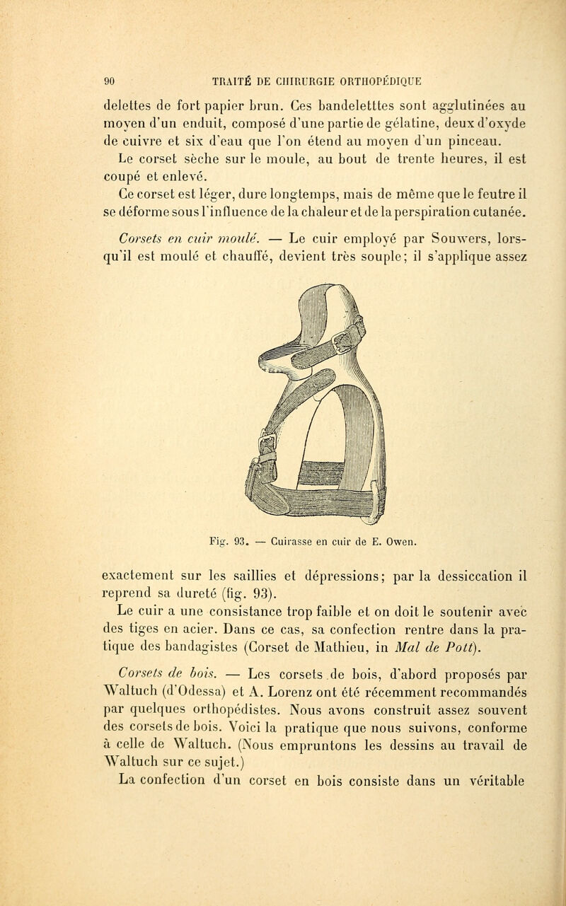 delettes de fort papier brun. Ces bandeletttes sont agg-lutinées au moyen d'un enduit, composé d'une partie de gélatine, deux d'oxyde de cuivre et six d'eau que l'on étend au moyen d'un pinceau. Le corset sèche sur le moule, au bout de trente heures, il est coupé et enlevé. Ce corset est léger, dure longtemps, mais de même que le feutre il se déforme sous l'influence de la chaleur et de la perspiration cutanée. Corsets en cnw inoidé. — Le cuir employé par Souwers, lors- qu'il est moulé et chauffé, devient très souple; il s'applique assez Fiq-. 93. — Cuirasse en cuir de E. Owen. exactement sur les saillies et dépressions ; par la dessiccation il reprend sa dureté ((ig. 93). Le cuir a une consistance trop faible et on doit le soutenir avec des tiges en acier. Dans ce cas, sa confection rentre dans la pra- tique des bandagistes (Corset de Mathieu, in Mal de Pott). Corsets de bois. — Les corsets.de bois, d'abord proposés par Waltuch (d'Odessa) et A. Lorenz ont été récemment recommandés par quelques orthopédistes. Nous avons construit assez souvent des corsets de bois. Voici la pratique que nous suivons, conforme à celle de Waltuch. (Nous empruntons les dessins au travail de Waltuch sur ce sujet.) La confection d'un corset en bois consiste dans un véritable