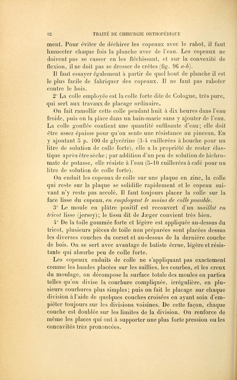 ment. Pour éviter de déchirer les copeaux avec le rabot, il faut humecter chaque fois la planche avec de l'eau. Les copeaux ne doivent pas se casser en les fléchissant, et sur la convexité de flexion, il ne doit pas se dresser de crêtes (fîg. 96 a-b). Il faut essayer également à partir de quel bout de planche il est le plus facile de fabriquer des copeaux. Il ne faut pas raboter contre le bois. 2° La colle employée est la colle forte dite de Cologne, très pure, qui sert aux travaux de placage ordinaire. On fait ramollir cette colle pendant huit à dix heures dans l'eau froide, puis on la place dans un bain-marie sans y ajouter de l'eau. La colle gonflée contient une quantité suffisante d'eau; elle doit être assez épaisse pour qu'on sente une résistance au pinceau. En y ajoutant 5 p. iOO de glycérine (3-4 cuillerées abouche pour un litre de solution de colle forte), elle a la propriété de rester élas- tique après être sèche ; par addition d'un peu de solution de bichro- mate de potasse, elle résiste à l'eau (S-10 cuillerées à café pour un litre de solution de colle forte). On enduit les copeaux de colle sur une plaque en zinc, la colle qui reste sur la plaque se solidifie rapidement et le copeau sui- vant n'y reste pas accolé. Il faut toujours placer la colle sur la face lisse du copeau, en employant le 7noins de colle possible. 3° Le moule en plâtre positif est recouvert d'un tnaillot en tricot lisse (jersey) ; le tissu dit de Jœger convient très bien. 4° De la toile gommée forte et légère est appliquée au-dessus du tricot, plusieurs pièces de toile non préparées sont placées dessus les diverses couches du corset et au-dessus de la dernière couche de bois. On se sert avec avantage de batiste écrue, légère et résis- tante qui absorbe peu de colle forte. Les copeaux enduits de colle ne s'appliquant pas exactement comme les bandes placées sur les saillies, les courbes, et les creux du moulage, on décompose la surface totale des moules en parties telles qu'on divise la courbure compliquée, irrégulière, en plu- sieurs courbures plus simples; puis on fait le placage sur chaque division à l'aide de quelques couches croisées en ayant soin d'em- piéter toujours sur les divisions voisines. De cette façon, chaque couche est doublée sur les limites de la division. On renforce de même les places qui ont à supporter une plus forte pression ouïes concavités très prononcées.