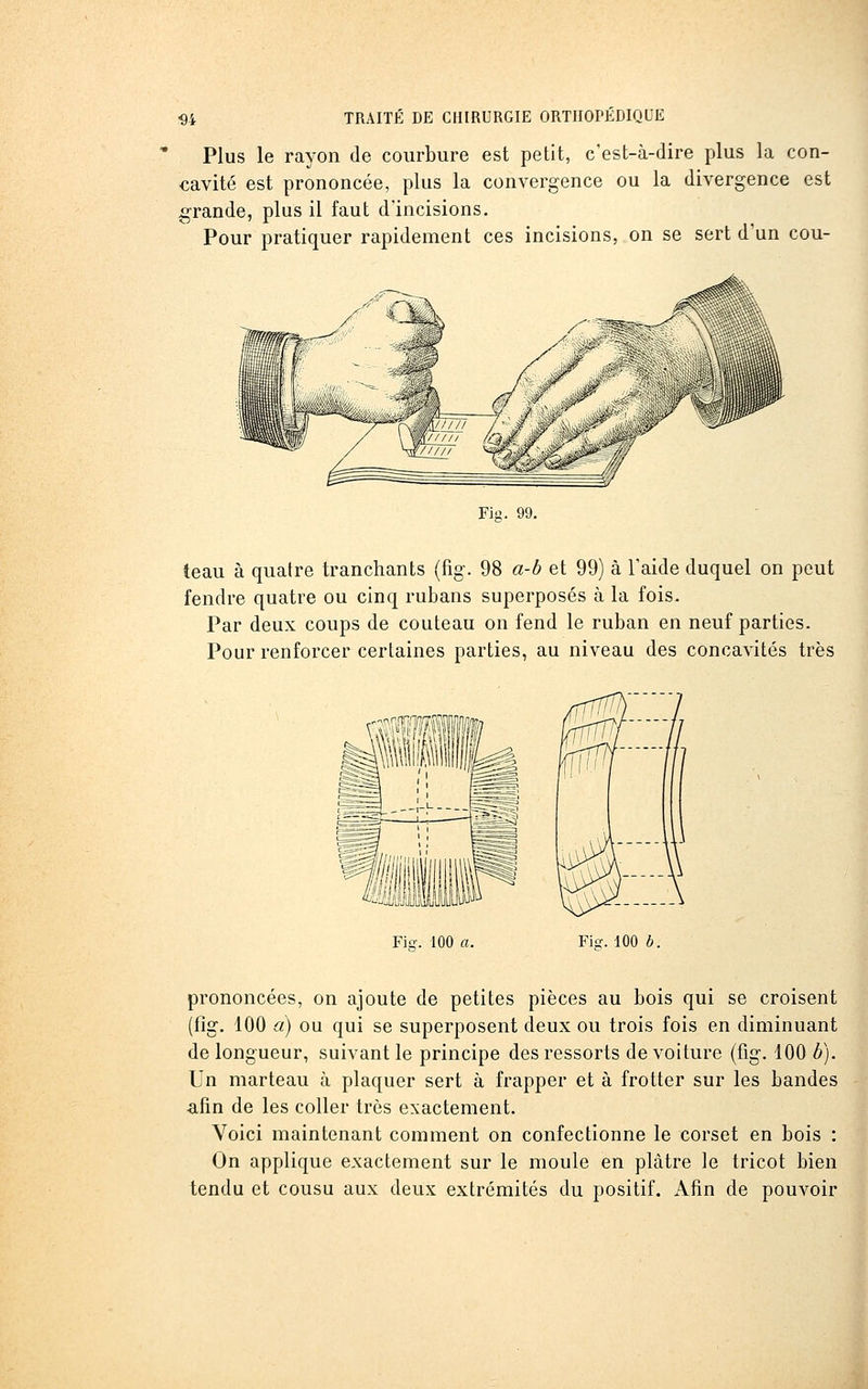 Plus le rayon de courbure est petit, c'est-à-dire plus la con- cavité est prononcée, plus la convergence ou la divergence est grande, plus il faut d'incisions. Pour pratiquer rapidement ces incisions, on se sert d'un cou- Fis. 99. teau à quatre tranchants (fig. 98 a-b et 99) à Taide duquel on peut fendre quatre ou cinq rubans superposés à la fois. Par deux coups de couteau on fend le ruban en neuf parties. Pour renforcer certaines parties, au niveau des concavités très Fia-. 100 a. Fi-. 100 b. prononcées, on ajoute de petites pièces au bois qui se croisent (fig. 100 a) ou qui se superposent deux ou trois fois en diminuant de longueur, suivant le principe des ressorts de voiture (fig. 100 b). Un marteau à plaquer sert à frapper et à frotter sur les bandes afin de les coller très exactement. Voici maintenant comment on confectionne le corset en bois : On applique exactement sur le moule en plâtre le tricot bien tendu et cousu aux deux extrémités du positif. Afin de pouvoir