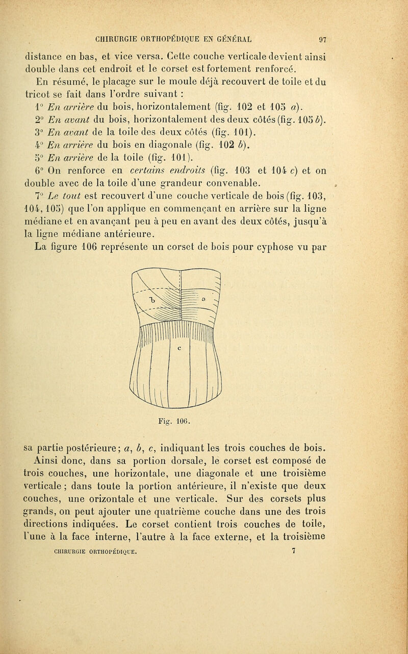 distance en bas, et vice versa. Cette couche verticale devient ainsi double dans cet endroit et le corset est fortement renforcé. En résumé, le placage sur le moule déjà recouvert de toile et du tricot se fait dans l'ordre suivant : 4° En arrière du bois, horizontalement (fig. 102 et lOo a). 2° En avant du bois, horizontalement des deux côtés (fig'. 105 è). 3° En avant de la toile des deux côtés (fig. 101). 4° En arrière du bois en diagonale (fîg. 102 h). 5° En arrière de la toile (fig. 101). 6° On renforce en certains endroits (fig, 103 et 104 c) et on double avec de la toile d'une grandeur convenable. 7° Le tout est recouvert d'une couche verticale de bois (fig. 103, 104,105) que l'on applique en commençant en arrière sur la ligne médiane et en avançant peu à peu en avant des deux côtés, jusqu'à la ligne médiane antérieure. La figure 106 représente un corset de bois pour cyphose vu par Fia-. 106. sa partie postérieure ; «, ô, c, indiquant les trois couches de bois. Ainsi donc, dans sa portion dorsale, le corset est composé de trois couches, une horizontale, une diagonale et une troisième verticale ; dans toute la portion antérieure, il n'existe que deux couches, une orizontale et une verticale. Sur des corsets plus grands, on peut ajouter une quatrième couche dans une des trois directions indiquées. Le corset contient trois couches de toile, l'une à la face interne, l'autre à la face externe, et la troisième CHIRURGIE ORTHOPÉDIQUE. 7