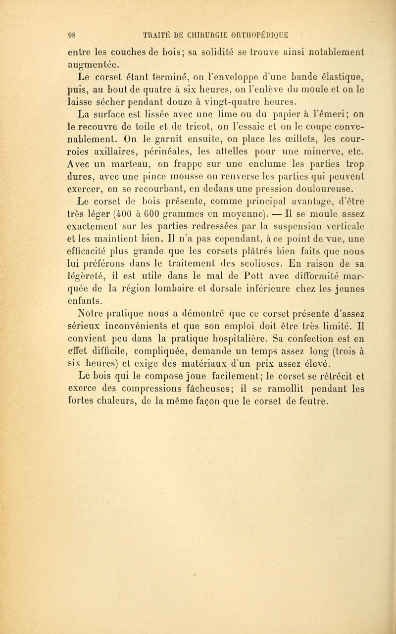 entre les couches de bois; sa solidité se trouve ainsi notablement augmentée. Le corset étant terminé, on l'enveloppe d'une bande élastique, puis, au bout de quatre à six heures, on l'enlève du moule et on le laisse sécher pendant douze à vingt-quatre heures. La surface est lissée avec une lime ou du papier à l'émeri; on le recouvre de toile et de tricot, on l'essaie et on le coupe conve- nablement. On le garnit ensuite, on place les œillets, les cour- roies axillaires, périnéales, les attelles pour une minerve, etc. Avec un marteau, on frappe sur une enclume les parties trop dures, avec une pince mousse on renverse les parties qui peuvent exercer, en se recourbant, en dedans une pression douloureuse. Le corset de bois présente, comme principal avantage, d'être très léger (400 à 600 grammes en moyenne). — Il se moule assez exactement sur les parties redressées par la suspension verticale et les maintient bien. Il n'a pas cependant, à ce point de vue, une efficacité plus grande que les corsets plâtrés bien faits que nous lui préférons dans le traitement des scolioses. En raison de sa légèreté, il est utile dans le mal de Pott avec difformité mar- quée de la région lombaire et dorsale inférieure chez les jeunes enfants. Notre pratique nous a démontré que ce corset présente d'assez sérieux inconvénients et que son emploi doit être très limité. Il convient peu dans la pratique hospitalière. Sa confection est en effet difficile, compliquée, demande un temps assez long (trois à six heures) et exige des matériaux d'un prix assez élevé. Le bois qui le compose joue facilement; le corset se rétrécit et exerce des compressions fâcheuses; il se ramollit pendant les fortes chaleurs, de la même façon que le corset de feutre.