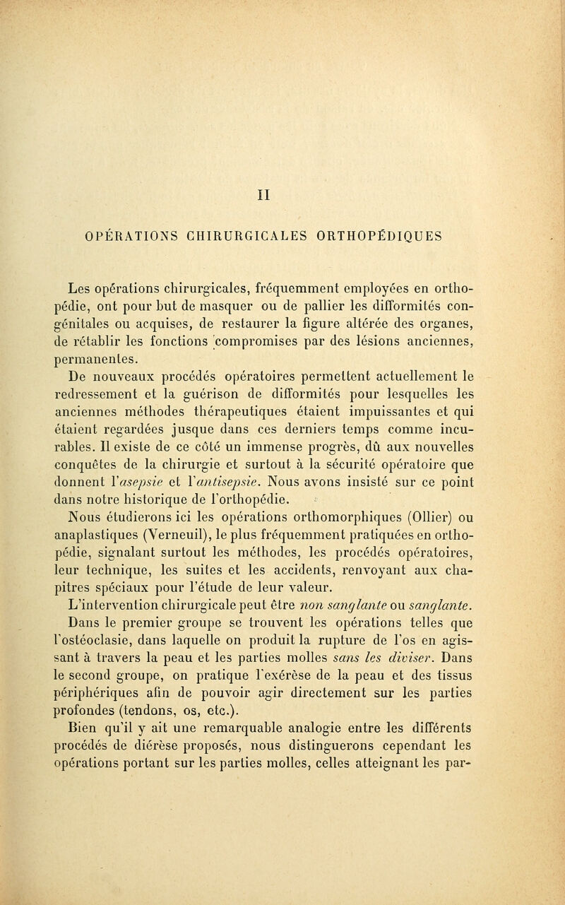 II OPÉRATIONS CHIRURGICALES ORTHOPÉDIQUES Les opérations chirurgicales, fréquemment employées en ortho- pédie, ont pour but de masquer ou de pallier les difformités con- génitales ou acquises, de restaurer la figure altérée des organes, de rétablir les fonctions compromises par des lésions anciennes, permanentes. De nouveaux procédés opératoires permettent actuellement le redressement et la guérison de difformités pour lesquelles les anciennes méthodes thérapeutiques étaient impuissantes et qui étaient regardées jusque dans ces derniers temps comme incu- rables. Il existe de ce côté un immense progrès, dû aux nouvelles conquêtes de la chirurgie et surtout à la sécurité opératoire que donnent Yasepsie et Vantisepsie. Nous avons insisté sur ce point dans notre historique de l'orthopédie. Nous étudierons ici les opérations orthomorphiques (Ollier) ou anaplastiques (Yerneuil), le plus fréquemment pratiquées en ortho- pédie, signalant surtout les méthodes, les procédés opératoires, leur technique, les suites et les accidents, renvoyant aux cha- pitres spéciaux pour l'étude de leur valeur. L'intervention chirurgicale peut être non sanglante ou sanglante. Dans le premier groupe se trouvent les opérations telles que Tostéoclasie, dans laquelle on produit la rupture de Fos en agis- sant à travers la peau et les parties molles sans les diviser. Dans le second groupe, on pratique Fexérèse de la peau et des tissus périphériques afin de pouvoir agir directement sur les parties profondes (tendons, os, etc.). Bien qu'il y ait une remarquable analogie entre les différents procédés de diérèse proposés, nous distinguerons cependant les opérations portant sur les parties molles, celles atteignant les par-