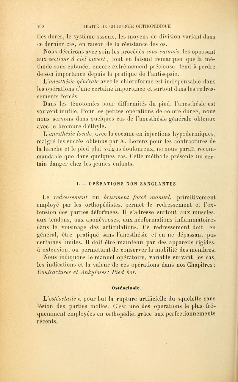 ties dures, le système osseux, les moyens de division variant dans ce dernier cas, en raison de la résistance des os. Nous décrirons avec soin les procédés sous-cutanés^ les opposant aux sections à ciel ouvert ; tout en faisant remarquer que la mé- thode sous-cutanée, encore extrêmement précieuse, tend à perdre de son importance depuis la pratique de l'antisepsie. Uanesthésie générale avec le chloroforme est indispensable dans les opérations d'une certaine importance et surtout dans les redres- sements forcés. Dans les ténotomies pour difformités du pied, l'anesthésie est souvent inutile. Pour les petites opérations de courte durée, nous nous servons dans quelques cas de l'anesthésie générale obtenue avec le bromure d'éthyle. \Janesthésie locale^ avec la cocaïne en injections hypodermiques, malgré les succès obtenus par A. Lorenz pour les contractures de la hanche et le pied plat valgus douloureux, ne nous paraît recom- mandable que dans quelques cas. Cette méthode présente un cer- tain danger chez les jeunes enfants. I. — OPÉRATIONS NON SANGLANTES Le redressement ou brisement forcé manuel, primitivement employé par les orthopédistes, permet le redressement et l'ex- tension des parties défoAnées. Il s'adresse surtout aux muscles, aux tendons, aux aponévroses, aux néoformations inflammatoires dans le voisinage des articulations^ Ce redressement doit, en général, être pratiqué sans l'anesthésie et en ne dépassant pas certaines limites. Il doit être maintenu par des appareils rigides, à extension, ou permettant de conserver la mobilité des membres. Nous indiquons le manuel opératoire, variable suivant les cas, les indications et la valeur de ces opérations dans nos Chapitres : Contractures et Ankyloses; Pied bot. Ostéoclasie. h'ostéoclasie a pour but la rupture artificielle du squelette sans lésion des parties molles. C'est une des opérations le plus fré- quemment employées en orthopédie, grâce aux perfectionnements récents.