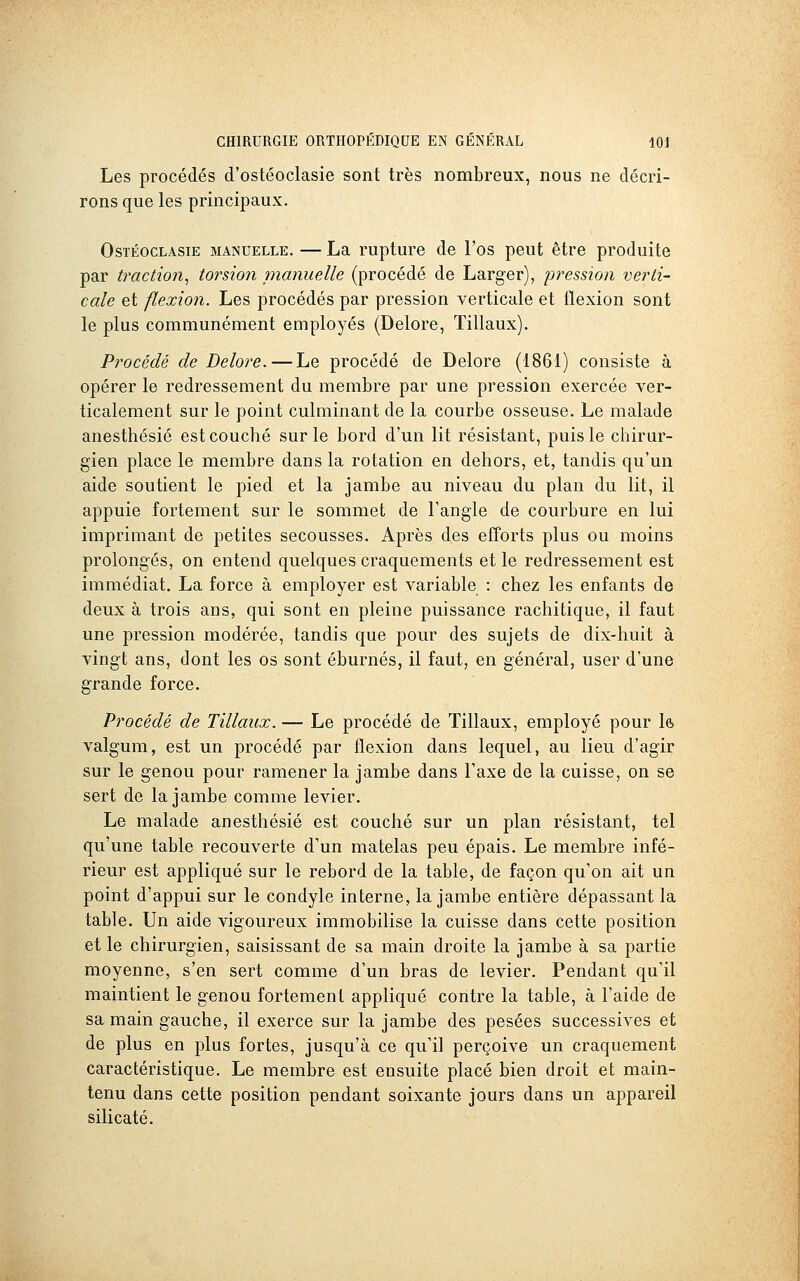 Les procédés d'ostéoclasie sont très nombreux, nous ne décri- rons que les principaux. OsTÉocLAsiE MANUELLE. — La rupture de l'os peut être produite par traction^ torsion pianuelle (procédé de Larger), iwession verti- cale et flexion. Les procédés par pression verticale et flexion sont le plus communément employés (Delore, Tillaux). Procédé de Delore. — Le procédé de Delore (1861) consiste à opérer le redressement du membre par une pression exercée ver- ticalement sur le point culminant de la courbe osseuse. Le malade anesthésié est couché sur le bord d'un lit résistant, puis le chirur- gien place le membre dans la rotation en dehors, et, tandis qu'un aide soutient le pied et la jambe au niveau du plan du lit, il appuie fortement sur le sommet de l'angle de courbure en lui imprimant de petites secousses. Après des efforts plus ou moins prolongés, on entend quelques craquements et le redressement est immédiat. La force à employer est variable : chez les enfants de deux à trois ans, qui sont en pleine puissance rachitique, il faut une pression modérée, tandis que pour des sujets de dix-huit à vingt ans, dont les os sont éburnés, il faut, en général, user d'une grande force. Procédé de Tillaux. — Le procédé de Tillaux, employé pour le valgum, est un procédé par flexion dans lequel, au lieu d'agir sur le genou pour ramener la jambe dans l'axe de la cuisse, on se sert de la jambe comme levier. Le malade anesthésié est couché sur un plan résistant, tel qu'une table recouverte d'un matelas peu épais. Le membre infé- rieur est appliqué sur le rebord de la table, de façon qu'on ait un point d'appui sur le condyle interne, la jambe entière dépassant la table. Un aide vigoureux immobilise la cuisse dans cette position et le chirurgien, saisissant de sa main droite la jambe à sa partie moyenne, s'en sert comme d'un bras de levier. Pendant qu'il maintient le genou fortement appliqué contre la table, à l'aide de sa main gauche, il exerce sur la jambe des pesées successives et de plus en plus fortes, jusqu'à ce qu'il perçoive un craquement caractéristique. Le membre est ensuite placé bien droit et main- tenu dans cette position pendant soixante jours dans un appareil silicate.