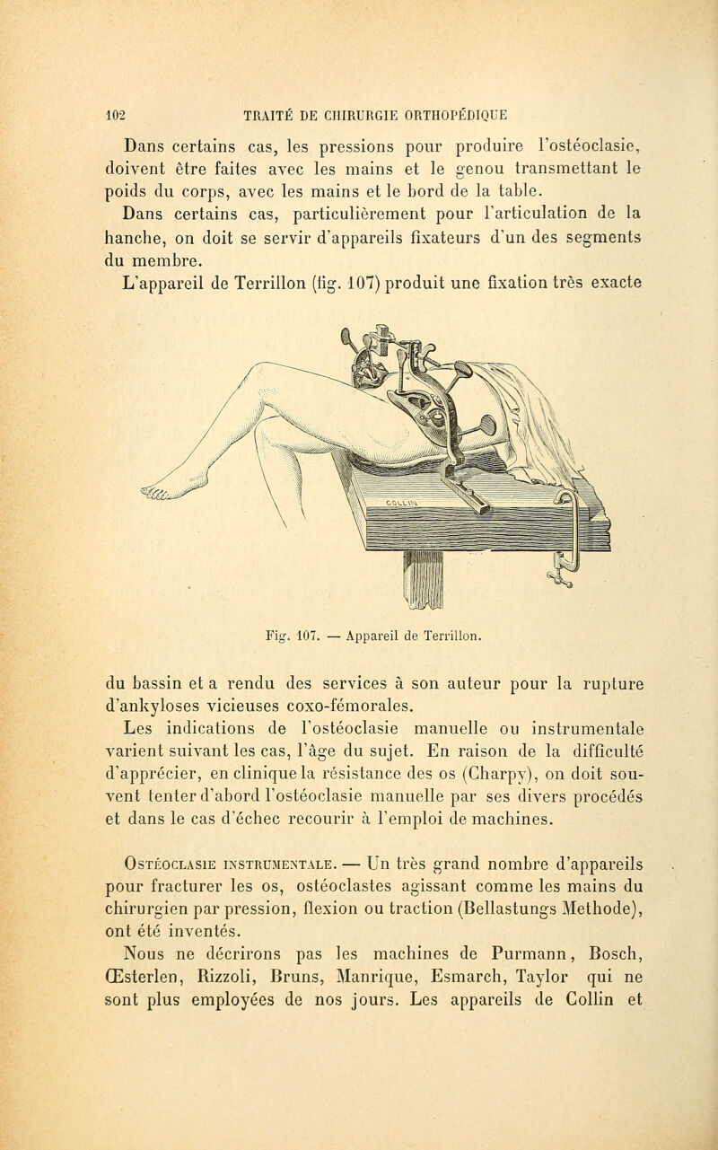 Dans certains cas, les pressions pour produire l'ostéoclasie, doivent être faites avec les mains et le genou transmettant le poids du corps, avec les mains et le bord de la table. Dans certains cas, particulièrement pour l'articulation de la hanche, on doit se servir d'appareils fixateurs d'un des segments du membre. L'appareil de Terrillon (lig. 107) produit une fixation très exacte Fig. 107. — Appareil de Terrillon. du bassin et a rendu des services à son auteur pour la rupture d'ankyloses vicieuses coxo-fémorales. Les indications de l'ostéoclasie manuelle ou instrumentale varient suivant les cas, l'âge du sujet. En raison de la difficulté d'apprécier, en clinique la résistance des os (Charpy), on doit sou- vent tenter d'abord l'ostéoclasie manuelle par ses divers procédés et dans le cas d'échec recourir à l'emploi de machines. OsTÉocLASiE INSTRUMENTALE. — Uu très grand nombre d'appareils pour fracturer les os, ostéoclastes agissant comme les mains du chirurgien par pression, flexion ou traction (Bellastungs Méthode), ont été inventés. Nous ne décrirons pas les machines de Purmann, Bosch, Œsterlen, Rizzoli, Bruns, Manrique, Esmarch, Taylor qui ne sont plus employées de nos jours. Les appareils de Collin et