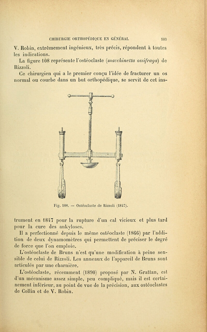 V. Robin, extrêmement ingénieux, très précis, répondent à toutes les indications. La figure 1Ô8 représente l'ostéoclaste [macchinetta ossifraga) de Rizzoli. Ce chirurgien qui a le premier conçu Tidée de fracturer un os normal ou courbe dans un but orthopédique, se servit de cet ins- Fig-. 108. — Ostéoclaste de Rizzoli (1847). trument en 1847 pour la rupture d'un cal vicieux et plus tard pour la cure des ankyloses. Il a perfectionné depuis le même ostéoclaste (1866) par l'addi- tion de deux dynamomètres qui permettent de préciser le degré de force que l'on emploie. L'ostéoclaste de Bruns n'est qu'une modification à peine sen- sible de celui de Rizzoli. Les anneaux de l'appareil de Bruns sont articulés par une charnière, L^ostéoclaste, récemment (1890) proposé par N. Grattan, est d'un mécanisme assez simple, peu compliqué, mais il est certai- nement inférieur, au point de vue de la précision, aux ostéoclastes de Collin et de Y. Robin.