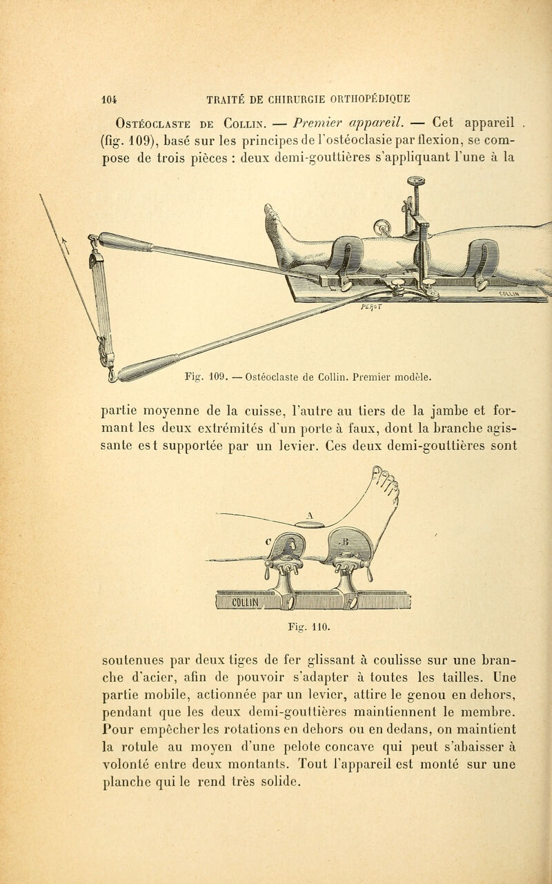 OsTÉocLÂSTE DE CoLLiN. — Premier appareil. — Cet appareil (fig. 109), basé sur les principes de rostéoclasie par flexion, se com- pose de trois pièces : deux demi-gouttières s'appliquant l'une à la Fig. 109. —Ostéoclaste de Collin. Premier modèle. partie moyenne de la cuisse, l'autre au tiers de la jambe et for- mant les deux extrémités d'un porte à faux, dont la branche agis- sante est supportée par un levier. Ces deux demi-gouttières sont Fis. 110. soutenues par deux tiges de fer glissant à coulisse sur une bran- che d'acier, afin de pouvoir s'adapter à toutes les tailles. Une partie mobile, actionnée par un levier, attire le genou en dehors, pendant que les deux demi-gouttières maintiennent le membre. Pour empêcher les rotations en dehors ou en dedans, on maintient la rotule au moyen d'une pelote concave qui peut s'abaisser à volonté entre deux montants. Tout l'appareil est monté sur une planche qui le rend très solide.