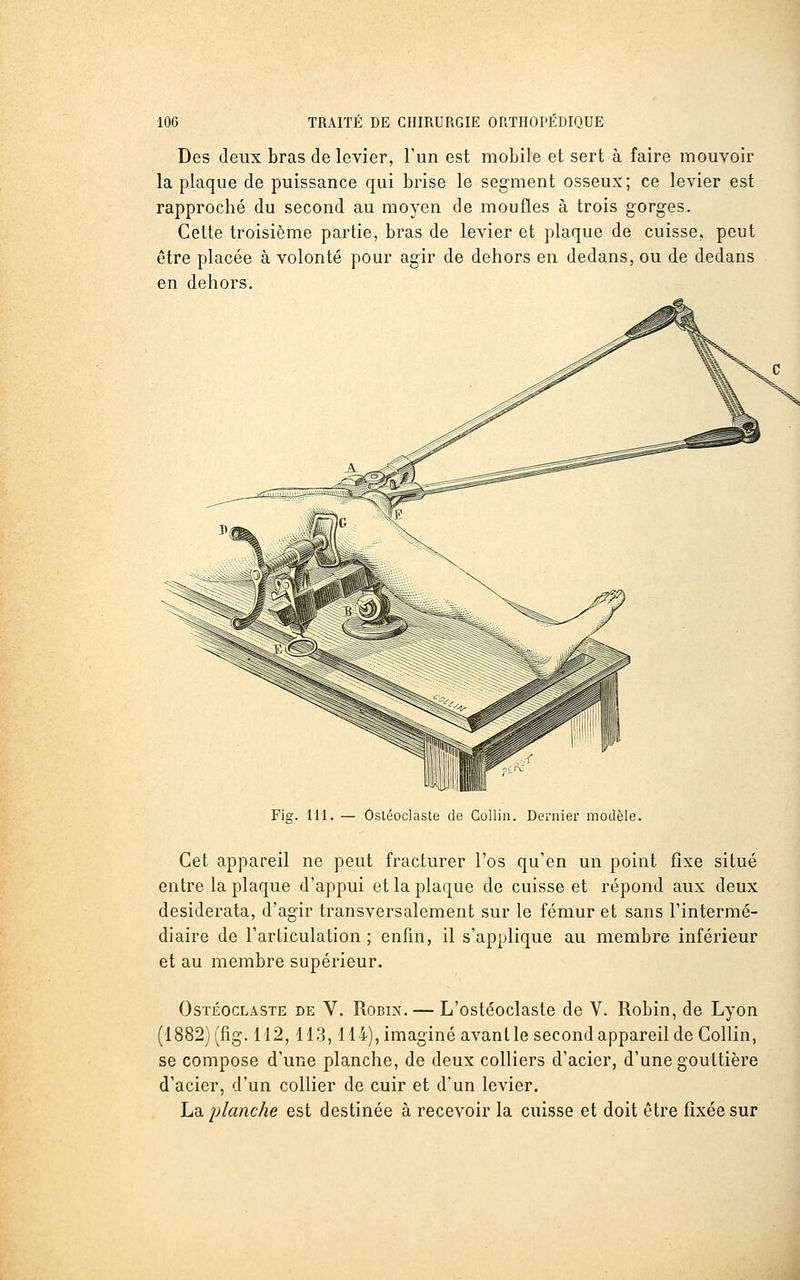 Des deux bras de levier, l'un est mobile et sert à faire mouvoir la plaque de puissance qui brise le segment osseux; ce levier est rapproché du second au moyen de moufles à trois gorges. Cette troisième partie, bras de levier et plaque de cuisse, peut être placée à volonté pour agir de dehors en dedans, ou de dedans en dehors. Fig. 111. — Osléoclaste de Collin. Dernier modèle. Cet appareil ne peut fracturer l'os qu'en un point fixe situé entre la plaque d'appui et la plaque de cuisse et répond aux deux desiderata, d'agir transversalement sur le fémur et sans l'intermé- diaire de l'articulation; enfin, il s'applique au membre inférieur et au membre supérieur. OsTÉocLASTE DE V. RoBiN. — L'ostéoclaste de V. Robin, de Lyon (1882) (fig. 112,113,114), imaginé avant le second appareil de Collin, se compose d'une planche, de deux colliers d'acier, d'une gouttière d'acier, d'un collier de cuir et d'un levier. La. planche est destinée à recevoir la cuisse et doit être fixée sur