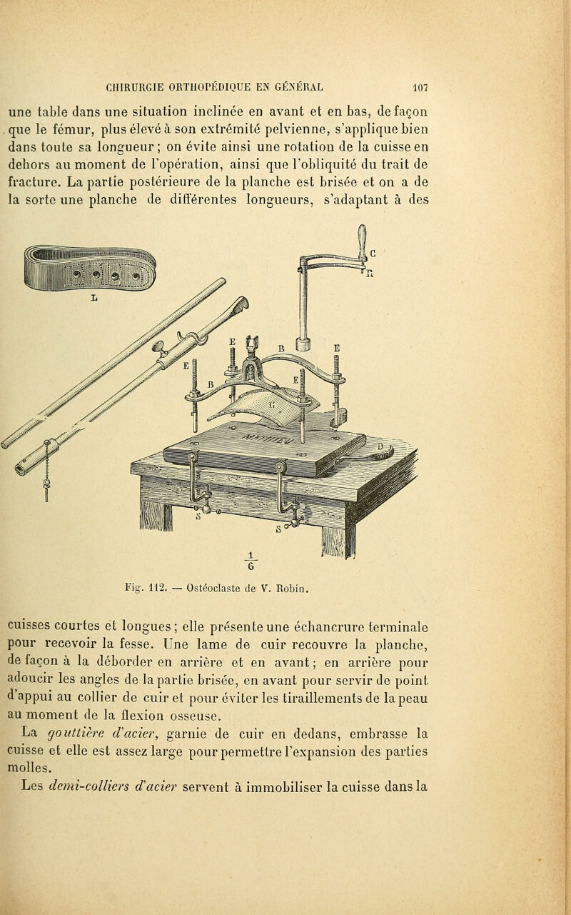 une table dans une situation inclinée en avant et en bas, de façon que le fémur, plus élevé à son extrénaité pelvienne, s'applique bien dans toute sa longueur; on évite ainsi une rotation de la cuisse en dehors au moment de l'opération, ainsi que l'obliquité du trait de fracture. La partie postérieure de la planche est brisée et on a de la sorte une planche de différentes longueurs, s'adaptant à des Fig. 112. — Ostéoclaste de V. Robin. cuisses courtes et longues; elle présente une échancrure terminale pour recevoir la fesse. Une lame de cuir recouvre la planche, de façon à la déborder en arrière et en avant ; en arrière pour adoucir les angles de la partie brisée, en avant pour servir de point d'appui au collier de cuir et pour éviter les tiraillements de la peau au moment de la flexion osseuse. La gouttière cVacier, garnie de cuir en dedans, embrasse la cuisse et elle est assez large pour permettre l'expansion des parties molles. Les demi-colliers d'acier servent à immobiliser la cuisse dans la