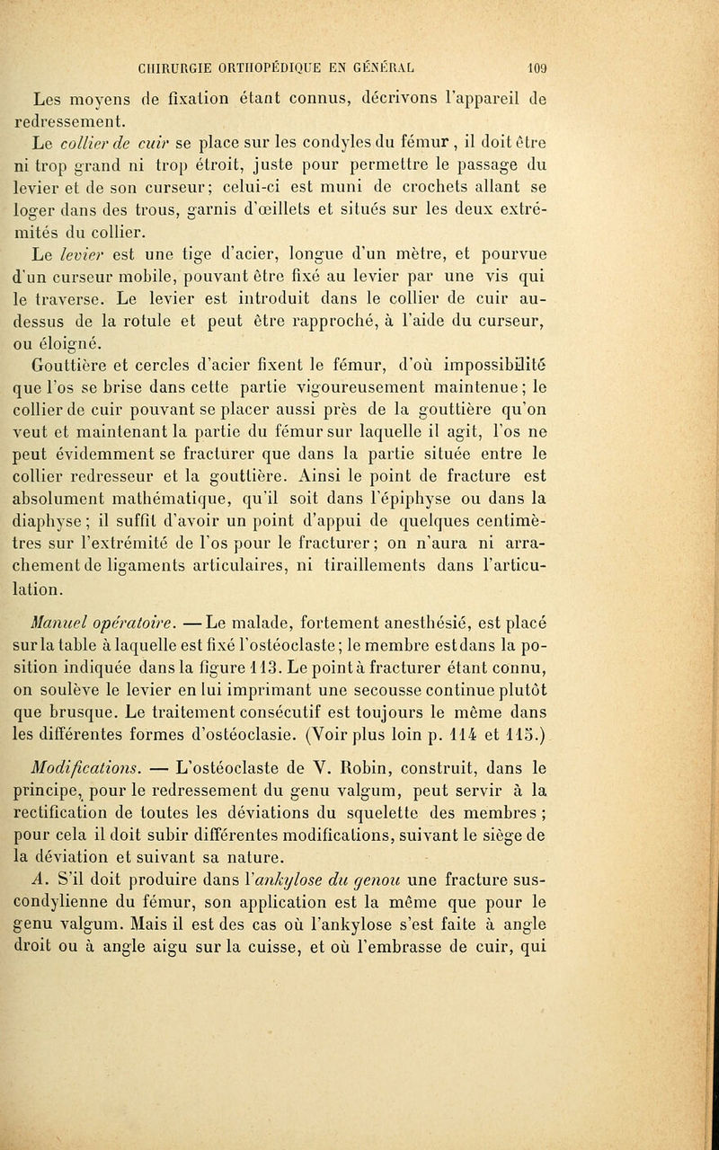 Les moyens de fixation étant connus, décrivons l'appareil de redressement. Le collier de cuir se place sur les condylesdu fémur, il doit être ni trop grand ni trop étroit, juste pour permettre le passage du levier et de son curseur; celui-ci est muni de crochets allant se loger dans des trous, garnis d'œillets et situés sur les deux extré- mités du collier. Le levier est une tige d'acier, longue d'un mètre, et pourvue d'un curseur mobile, pouvant être fixé au levier par une vis qui le traverse. Le levier est introduit dans le collier de cuir au- dessus de la rotule et peut être rapproché, à l'aide du curseur, ou éloigné. Gouttière et cercles d'acier fixent le fémur, d'où impossibilité que l'os se brise dans cette partie vigoureusement maintenue ; le collier de cuir pouvant se placer aussi près de la gouttière qu'on veut et maintenant la partie du fémur sur laquelle il agit, l'os ne peut évidemment se fracturer que dans la partie située entre le collier redresseur et la gouttière. Ainsi le point de fracture est absolument mathématique, qu'il soit dans Fépiphyse ou dans la diaphyse ; il suffit d'avoir un point d'appui de quelques centimè- tres sur l'extrémité de l'os pour le fracturer ; on n'aura ni arra- chement de ligaments articulaires, ni tiraillements dans l'articu- lation. Manuel opératoire. —Le malade, fortement anesthésié, est placé sur la table à laquelle est fixé l'ostéoclaste; le membre est dans la po- sition indiquée dans la figure 113. Le pointa fracturer étant connu, on soulève le levier en lui imprimant une secousse continue plutôt que brusque. Le traitement consécutif est toujours le même dans les différentes formes d'ostéoclasie. (Voir plus loin p. 414 et 115.) Modifications. — L'ostéoclaste de Y. Robin, construit, dans le principe, pour le redressement du genu valgum, peut servir à la rectification de toutes les déviations du squelette des membres ; pour cela il doit subir différentes modifications, suivant le siège de la déviation et suivant sa nature. A. S'il doit produire dans Vankylose du genou une fracture sus- condylienne du fémur, son application est la même que pour le genu valgum. Mais il est des cas où l'ankylose s'est faite à angle droit ou à angle aigu sur la cuisse, et où l'embrasse de cuir, qui