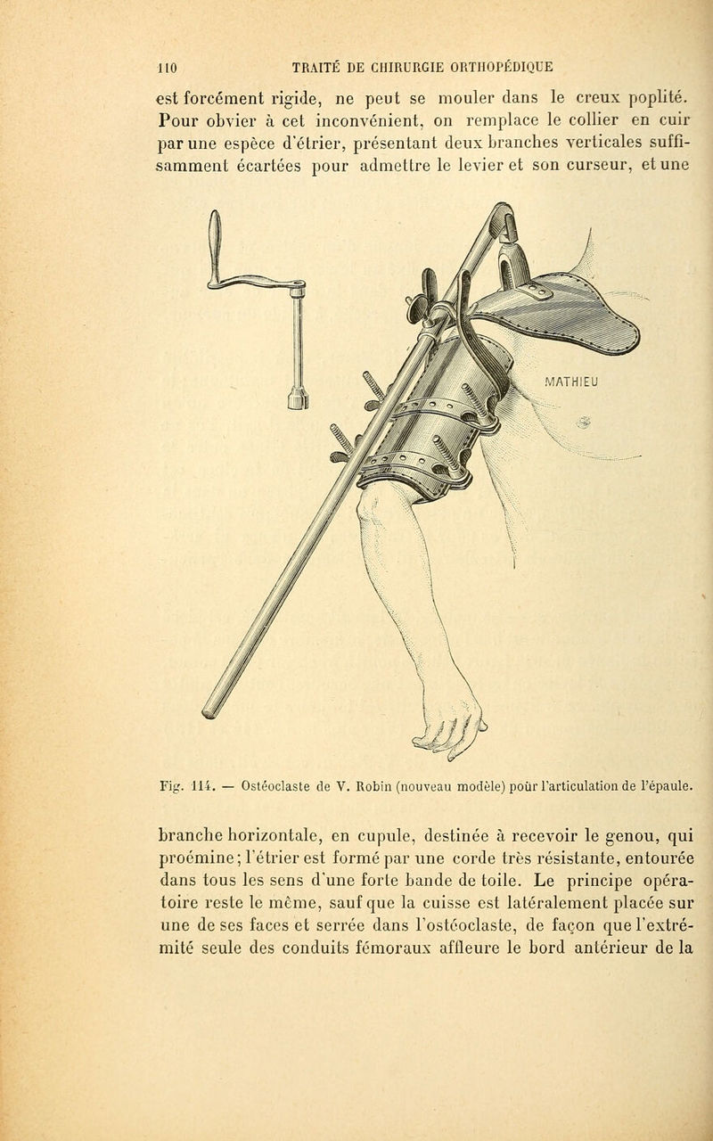 est forcément rigide, ne peut se mouler dans le creux poplité. Pour obvier à cet inconvénient, on remplace le collier en cuir par une espèce d'étrier, présentant deux branches verticales suffi- samment écartées pour admettre le levier et son curseur, et une Fig. 114. — Ostéoclaste de V. Robin (nouveau modèle) pour Tarticulation de l'épaule. branche horizontale, en cupule, destinée à recevoir le genou, qui proémine; Fétrier est formé par une corde très résistante, entourée dans tous les sens d'une forte bande de toile. Le principe opéra- toire reste le même, sauf que la cuisse est latéralement placée sur une de ses faces et serrée dans Fostcoclaste, de façon que l'extré- mité seule des conduits fémoraux affleure le bord antérieur de la
