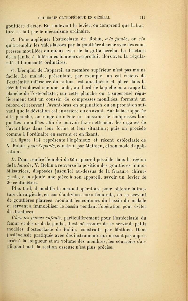 gouttière d'acier. En soulevant le levier, on comprend que la frac- ture se fait par le mécanisme ordinaire. B. Pour appliquer l'ostéoclaste de Robin, à la jcnnbe, on n'a qu'à remplir les vides laissés par la gouttière d'acier avec des com- presses mouillées ou mieux avec de la gutta-percha. La fracture de la jambe à différentes hauteurs se produit alors avec la régula- rité et l'innocuité ordinaires. C. L'emploi de l'appareil au membre supérieur n'est pas moins facile. Le malade, présentant, par exemple, un cal vicieux de l'extrémité inférieure du radius, est anesthésié et placé dans le décubitus dorsal sur une table, au bord de laquelle on a rangé la planche de l'ostéoclaste ; sur cette planche on a superposé régu- lièrement tout un coussin de compresses mouillées, formant un rebord et recevant l'avant-bras en supination ou en pronation sui- vant que la déviation est en arrière ou en avant. Sur la face opposée à la planche, on range de même un coussinet de compresses lan- guettes mouillées afin de pouvoir fixer nettement les organes de l'avant-bras dans leur forme et leur situation ; puis on procède comme à l'ordinaire en serrant et en fixant. La figure 114 représente l'ingénieux et récent ostéoclaste de Y. Robin, pour l'épaule, construit par Mathieu, et son mode d'appli- cation. D. Pour rendre l'emploi de son appareil possible dans la région delà hanche, V. Robin a renversé la position des gouttières immo- bilisatrices, disposées jusqu'ici au-dessus de la fracture chirur- gicale, et a ajouté une pièce à son appareil, savoir un levier de 20 centimètres. Plus tard, il modifia le manuel opératoire pour obtenir la frac- ture chirurgicale, en cas d'ankylose coxo-fémorale, en se servant de gouttières plâtrées, moulant les contours du bassin du malade et servant à immobiliser le bassin pendant l'opération pour éviter des fractures. Chez les jeunes enfants, particulièrement pour l'ostéoclasie du fémur et des os de la jambe, il est nécessaire de se servir de petits modèles d'ostéoclaste de Robin, construits par Mathieu. Dans l'ostéoclasie pratiquée avec des instruments qui ne sont pas appro- priés à la longueur et au volume des membres, les courroies s'ap- pliquent mal, la section osseuse n'est plus précise.