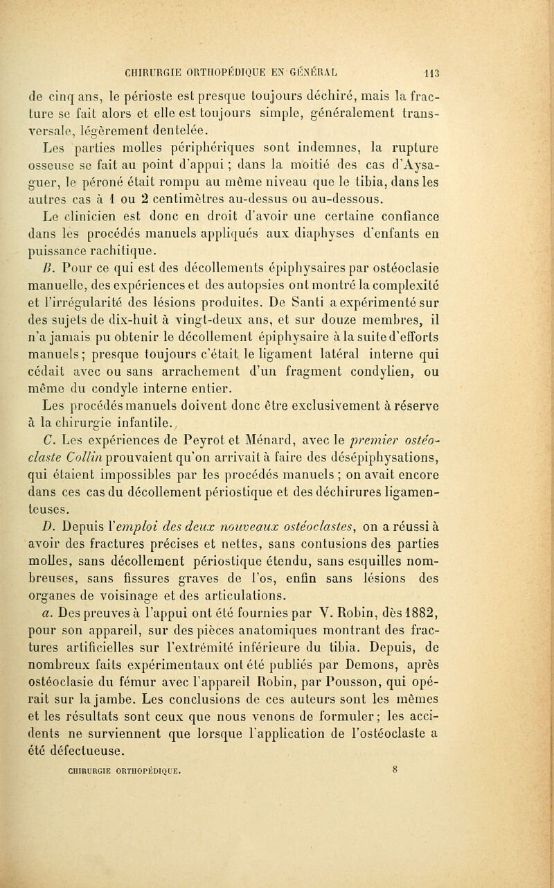 de cinq ans, le périoste est presque toujours déchiré, mais la frac- ture se fait alors et elle est toujours simple, généralement trans- versale, lég'èrement dentelée. Les parties molles périphériques sont indemnes, la rupture osseuse se fait au point d'appui ; dans la moitié des cas d'Aysa- guer, le péroné était rompu au même niveau que le tibia, dans les autres cas à 1 ou 2 centimètres au-dessus ou au-dessous. Le clinicien est donc en droit d'avoir une certaine confiance dans les procédés manuels appliqués aux diaphyses d'enfants en puissance rachitique. B. Pour ce qui est des décollements épiphysaires par ostéoclasie manuelle, des expériences et des autopsies ont montré la complexité et l'irrégularité des lésions produites. De Santi a expérimenté sur des sujets de dix-huit à vingt-deux ans, et sur douze membres, il n'a jamais pu obtenir le décollement épiphysaire à la suite d'efforts manuels; presque toujours c'était le ligament latéral interne qui cédait avec ou sans arrachement d'un fragment condylien, ou même du condyle interne entier. Les procédés manuels doivent donc être exclusivement à réserve à la chirurgie infantile. C. Les expériences de Peyrot et Ménard, avec le jjremier ostéo- claste Co//^Vi prouvaient qu'on arrivait à faire des désépiphysations, qui étaient impossibles par les procédés manuels ; on avait encore dans ces cas du décollement périostique et des déchirures ligamen- teuses. D. Depuis Y emploi des deux nouveaux ostéoclastes, on a réussi à avoir des fractures précises et nettes, sans contusions des parties molles, sans décollement périostique étendu, sans esquilles nom- breuses, sans fissures graves de l'os, enfin sans lésions des organes de voisinage et des articulations. a. Des preuves à l'appui ont été fournies par V. Robin, dès 1882, pour son appareil, sur des pièces anatomiques montrant des frac- tures artificielles sur l'extrémité inférieure du tibia. Depuis, de nombreux faits expérimentaux ont été publiés par Démons, après ostéoclasie du fémur avec l'appareil Robin, par Pousson, qui opé- rait sur la jambe. Les conclusions de ces auteurs sont les mêmes et les résultats sont ceux que nous venons de formuler ; les acci- dents ne surviennent que lorsque l'application de l'ostéoclaste a été défectueuse. CHIRURGIE ORTHOPÉDIQUE. 8