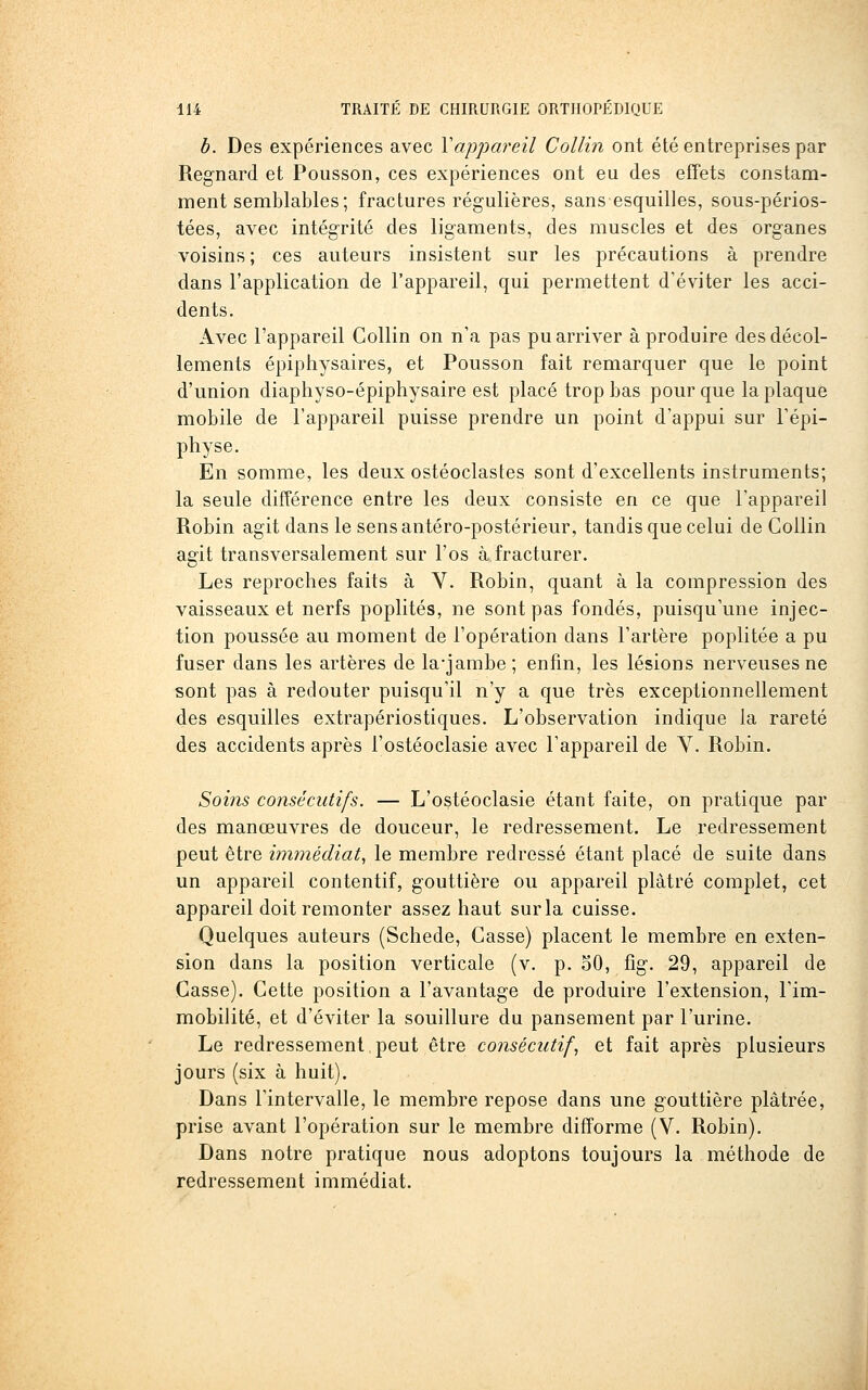 b. Des expériences avec \appareil Collin ont été entreprises par Regnard et Pousson, ces expériences ont eu des effets constam- ment semblables ; fractures régulières, sans esquilles, sous-périos- tées, avec intégrité des ligaments, des muscles et des organes voisins ; ces auteurs insistent sur les précautions à prendre dans l'application de l'appareil, qui permettent d'éviter les acci- dents. Avec l'appareil Collin on n'a pas pu arriver à produire des décol- lements épiphysaires, et Pousson fait remarquer que le point d'union diaphyso-épiphysaire est placé trop bas pour que la plaque mobile de l'appareil puisse prendre un point d'appui sur l'épi- physe. En somme, les deux ostéoclastes sont d'excellents instruments; la seule différence entre les deux consiste en ce que l'appareil Robin agit dans le sensantéro-postérieur, tandis que celui de Collin agit transversalement sur l'os à fracturer. Les reproches faits à Y. Robin, quant à la compression des vaisseaux et nerfs poplités, ne sont pas fondés, puisqu'une injec- tion poussée au moment de l'opération dans l'artère poplitée a pu fuser dans les artères de la'jambe; enfin, les lésions nerveuses ne sont pas à redouter puisqu'il n'y a que très exceptionnellement des esquilles extrapériostiques. L'observation indique la rareté des accidents après l'ostéoclasie avec l'appareil de V. Robin. Soins consécutifs. — L'ostéoclasie étant faite, on pratique par des manœuvres de douceur, le redressement. Le redressement peut être immédiat, le membre redressé étant placé de suite dans un appareil contentif, gouttière ou appareil plâtré complet, cet appareil doit remonter assez haut sur la cuisse. Quelques auteurs (Schede, Casse) placent le membre en exten- sion dans la position verticale (v. p. oO, fig. 29, appareil de Casse). Cette position a l'avantage de produire l'extension, l'im- mobilité, et d'éviter la souillure du pansement par l'urine. Le redressement.peut être consécutif, et fait après plusieurs jours (six à huit). Dans l'intervalle, le membre repose dans une gouttière plâtrée, prise avant l'opération sur le membre difforme (V. Robin). Dans notre pratique nous adoptons toujours la méthode de redressement immédiat.