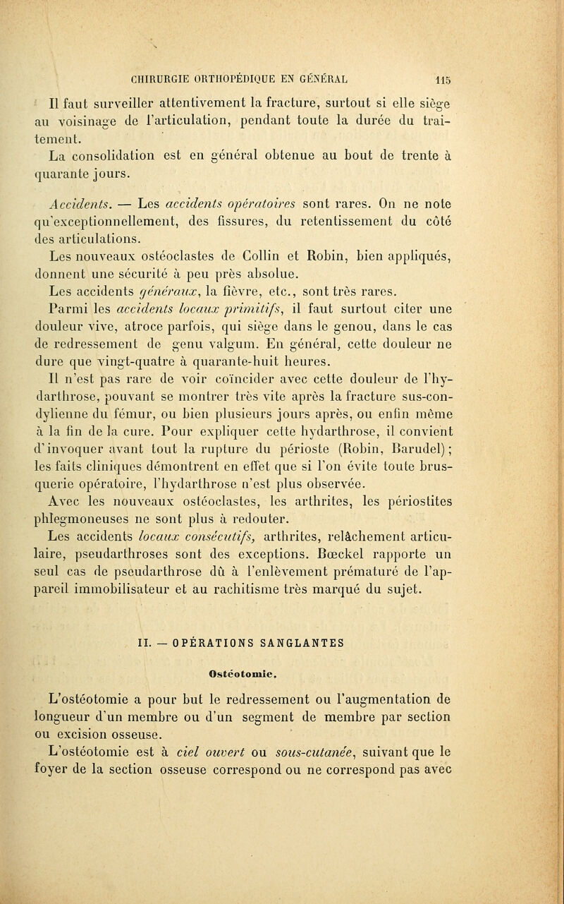 Il faut surveiller attentivement la fracture, surtout si elle siège au voisinage de l'articulation, pendant toute la durée du trai- tement. La consolidation est en général obtenue au bout de trente à quarante jours. Accidents. — Les accidents opératoires sont rares. On ne note qu'exceptionnellement, des fissures, du retentissement du côté des articulations. Les nouveaux ostéoclastes de Collin et Robin, bien appliqués, donnent une sécurité à peu près absolue. Les accidents généraux, la fièvre, etc., sont très rares. Parmi les accidents locaux 'primitifs, il faut surtout citer une douleur vive, atroce parfois, qui siège dans le genou, dans le cas de redressement de genu valgum. En général, cette douleur ne dure que vingt-quatre à quarante-huit heures. Il n'est pas rare de voir coïncider avec cette douleur de l'hy- darthrose, pouvant se montrer très vite après la fracture sus-con- dylienne du fémur, ou bien plusieurs jours après, ou enfin même à la fin de la cure. Pour expliquer cette hydarthrose, il convient d'invoquer avant tout la rupture du périoste (Robin, Barudel) ; les faits cliniques démontrent en effet que si l'on évite toute brus- querie opératoire, l'hydarthrose a'est plus observée. Avec les nouveaux ostéoclastes, les arthrites, les périostites phlegmoneuses ne sont plus à redouter. Les accidents locaux consécutifs, arthrites, relâchement articu- laire, pseudarthroses sont des exceptions. Bœckel rapporte un seul cas de pseudarthrose dû à l'enlèvement prématuré de l'ap- pareil immobilisateur et au rachitisme très marqué du sujet. II. — OPERATIONS SANGLANTES Ostéotomie. L'ostéotomie a pour but le redressement ou l'augmentation de longueur d'un membre ou d'un segment de membre par section ou excision osseuse. L'ostéotomie est à ciel ouvert ou sous-cutanée, suivant que le foyer de la section osseuse correspond ou ne correspond pas avec