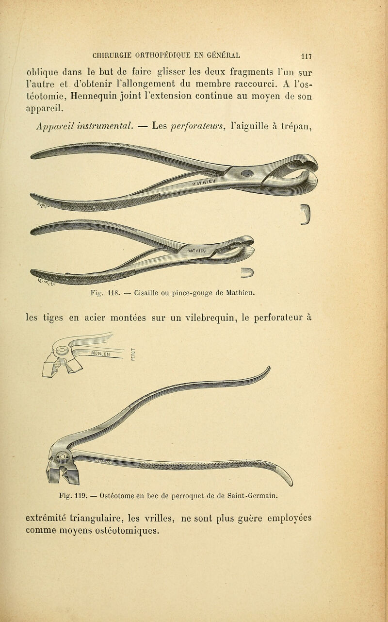 oblique dans le but de faire glisser les deux fragments l'un sur l'autre et d'obtenir l'allongement du membre raccourci. A l'os- téotomie, Hennequin joint l'extension continue au moyen de son appareil. A'pjpareil instrumental. — Les perforateurs, l'aiguille à trépan, Fig. 118. — Cisaille ou pince-gouge de Mathieu. les tiges en acier montées sur un vilebrequin, le perforateur à Fig. 119. — Ostéotome en bec de perroquet de de Saint-Germain. extrémité triangulaire, les vrilles, ne sont plus guère employées comme moyens ostéotomiques.