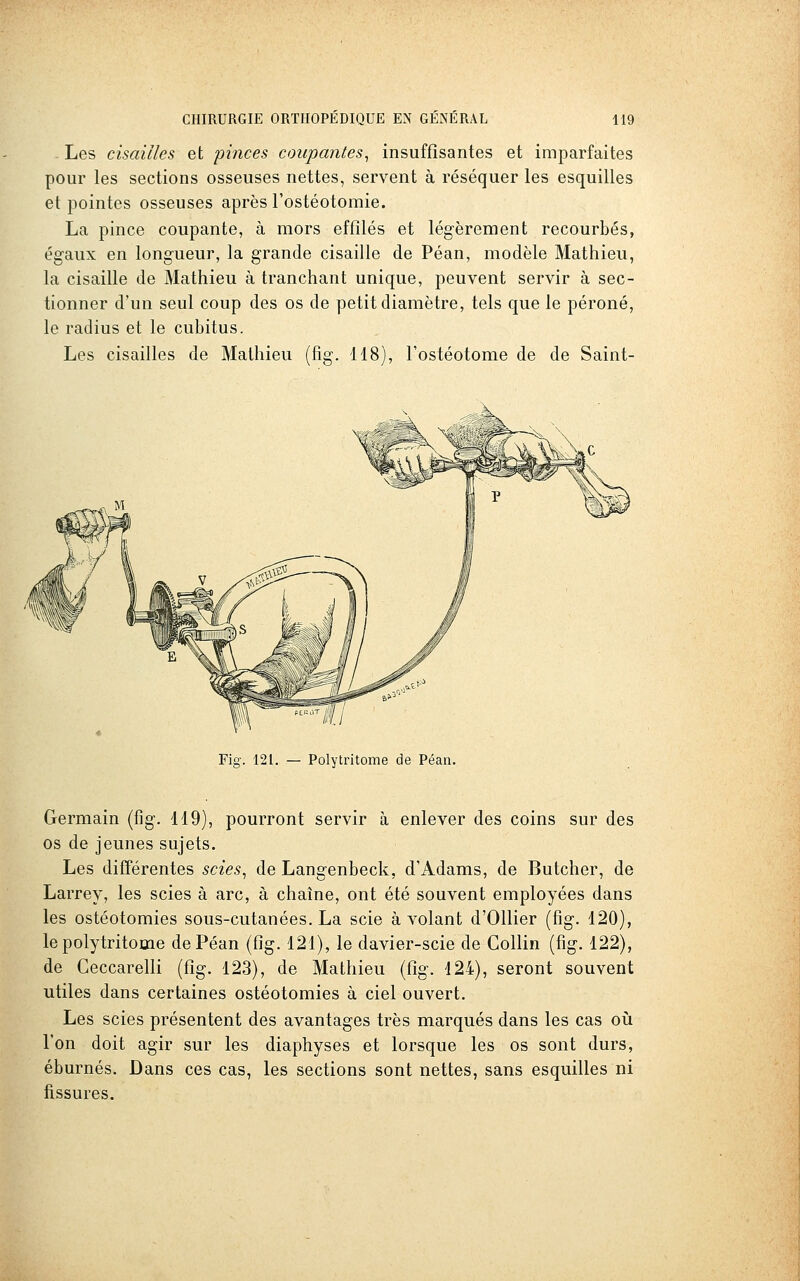 Les cisailles et pinces coupantes^ insuffisantes et imparfaites pour les sections osseuses nettes, servent à réséquer les esquilles et pointes osseuses après l'ostéotomie. La pince coupante, à mors effilés et légèrement recourbés, égaux en longueur, la grande cisaille de Péan, modèle Mathieu, la cisaille de Mathieu à tranchant unique, peuvent servir à sec- tionner d'un seul coup des os de petit diamètre, tels que le péroné, le radius et le cubitus. Les cisailles de Mathieu (fig. 118), l'ostéotome de de Saint- Fig. 121. — Polytritome de Péan. Germain (fig. 119), pourront servir à enlever des coins sur des os de jeunes sujets. Les difîérentes scies^ de Langenbeck, d'Adams, de Butcher, de Larrey, les scies à arc, à chaîne, ont été souvent employées dans les ostéotomies sous-cutanées. La scie à volant d'Ollier (fig. 120), le polytritome de Péan (fig. 121), le davier-scie de Collin (fig. 122), de Geccarelli (fig. 123), de Mathieu (tlg. 124), seront souvent utiles dans certaines ostéotomies à ciel ouvert. Les scies présentent des avantages très marqués dans les cas oii l'on doit agir sur les diaphyses et lorsque les os sont durs, éburnés. Dans ces cas, les sections sont nettes, sans esquilles ni fissures.