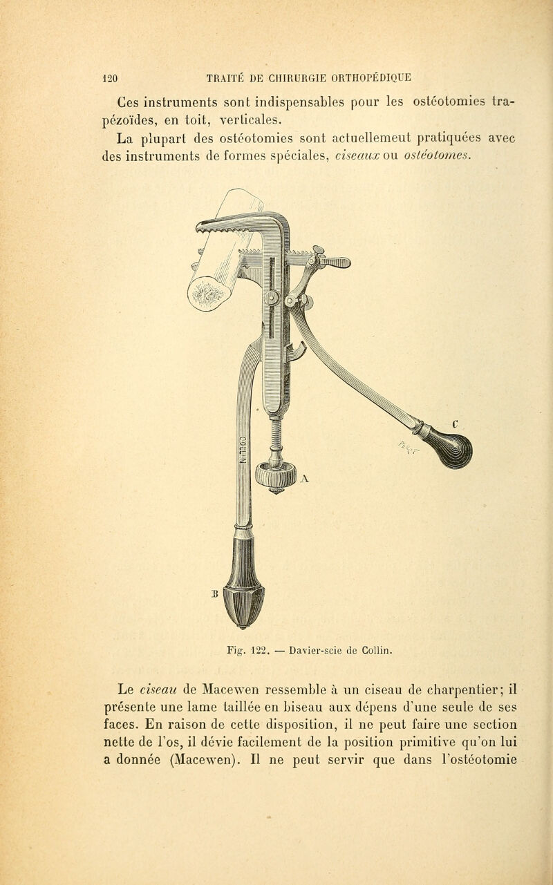 Ces instruments sont indispensables pour les ostéotomies tra- pézoïdes, en toit, verticales. La plupart des ostéotomies sont actuellemeut pratiquées avec des instruments de formes spéciales, ciseaux ou ostéotomes. Fia;. 122. Davier-scie de CoUin. Le ciseau de Macewen ressemble à un ciseau de charpentier; il présente une lame taillée en biseau aux dépens d'une seule de ses faces. En raison de cette disposition, il ne peut faire une section nette de l'os, il dévie facilement de la position primitive qu'on lui a donnée (Macewen). Il ne peut servir que dans l'ostéotomie