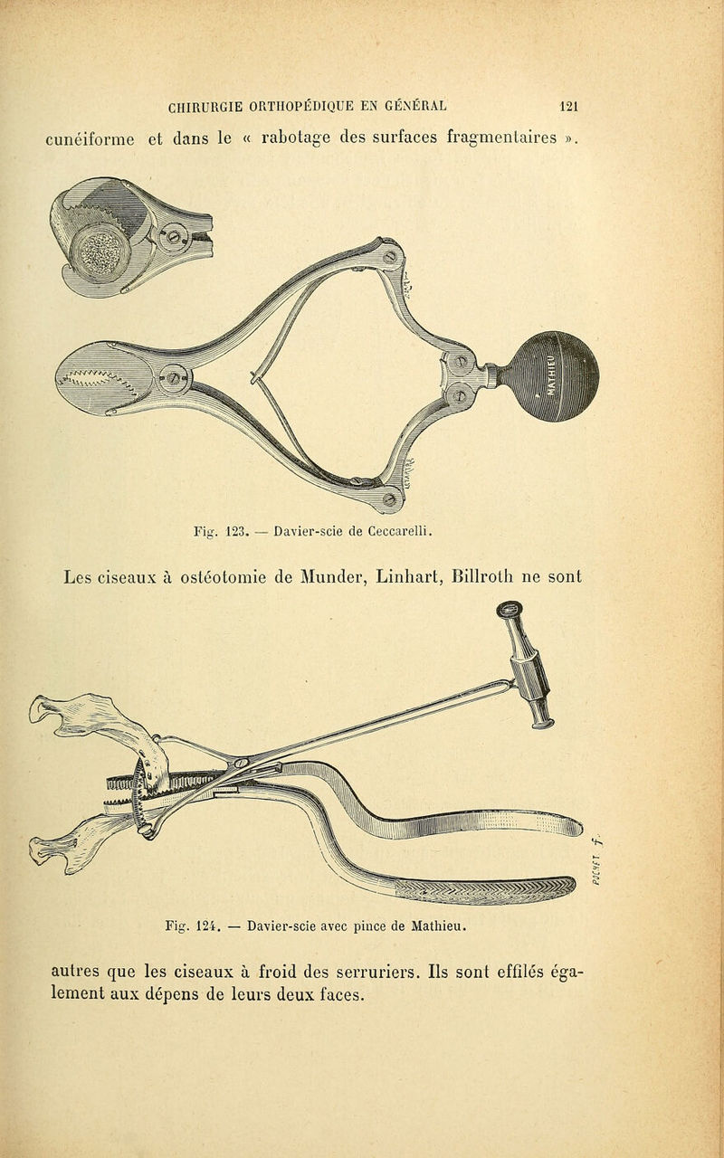 cunéiforme et dans le « rabotage des surfaces fragmentaires ». Fig. 123. — Davier-scie de Ceccarelli. Les ciseaux à ostéotomie de Munder, Linhart, Billroth ne sont Fig. 124. — Davier-scie avec pince de Mathieu. autres que les ciseaux à froid des serruriers. Ils sont effilés éga- lement aux dépens de leurs deux faces.