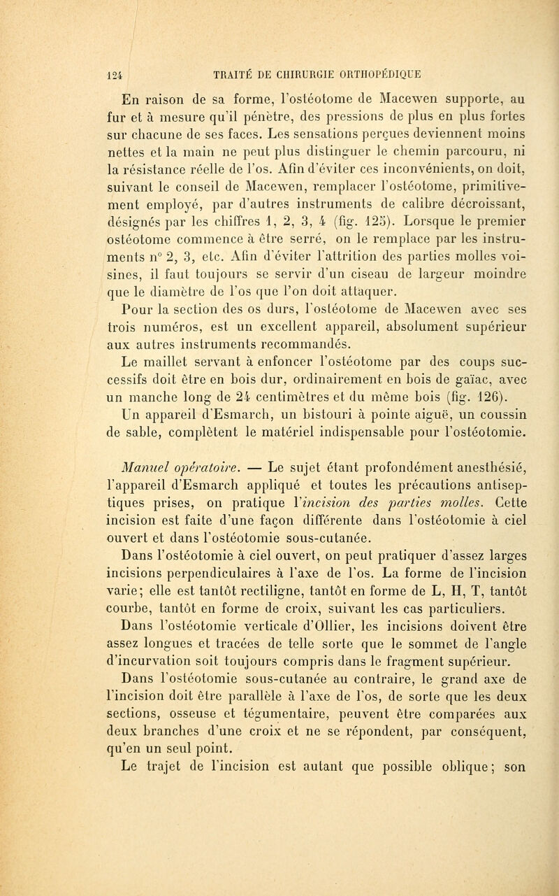 En raison de sa forme, l'ostéotome de Macewen supporte, au fur et à mesure qu'il pénètre, des pressions de plus en plus fortes sur chacune de ses faces. Les sensations perçues deviennent moins nettes et la main ne peut plus distinguer le chemin parcouru, ni la résistance réelle de l'os. Afin d'éviter ces inconvénients, on doit, suivant le conseil de Macewen, remplacer l'ostéotome, primitive- ment employé, par d'autres instruments de calibre décroissant, désignés par les chiffres 1, 2, 3, 4 (%. 125). Lorsque le premier ostéotome commence à être serré, on le remplace par les instru- ments n° 2, 3, etc. Afin d'éviter Fattrition des parties molles voi- sines, il faut toujours se servir d'un ciseau de largeur moindre que le diamètre de l'os que l'on doit attaquer. Pour la section des os durs, l'ostéotome de Macewen avec ses trois numéros, est un excellent appareil, absolument supérieur aux autres instruments recommandés. Le maillet servant à enfoncer l'ostéotome par des coups suc- cessifs doit être en bois dur, ordinairement en bois de gaïac, avec un manche long de 24 centimètres et du même bois (fig. 126). Un appareil d'Esmarch, un bistouri à pointe aiguë, un coussin de sable, complètent le matériel indispensable pour l'ostéotomie. Manuel opératoire. — Le sujet étant profondément anesthésié, l'appareil d'Esmarch appliqué et toutes les précautions antisep- tiques prises, on pratique Vincision des parties molles. Cette incision est faite d'une façon différente dans l'ostéotomie à ciel ouvert et dans l'ostéotomie sous-cutanée. Dans l'ostéotomie à ciel ouvert, on peut pratiquer d'assez larges incisions perpendiculaires à l'axe de l'os. La forme de l'incision varie; elle est tantôt rectiligne, tantôt en forme de L, H, T, tantôt courbe, tantôt en forme de croix, suivant les cas particuliers. Dans l'ostéotomie verticale d'Ollier, les incisions doivent être assez longues et tracées de telle sorte que le sommet de l'angle d'incurvation soit toujours compris dans le fragment supérieur. Dans l'ostéotomie sous-cutanée au contraire, le grand axe de l'incision doit être parallèle à l'axe de l'os, de sorte que les deux sections, osseuse et tégumentaire, peuvent être comparées aux deux branches d'une croix et ne se répondent, par conséquent, qu'en un seul point. Le trajet de l'incision est autant que possible oblique ; son