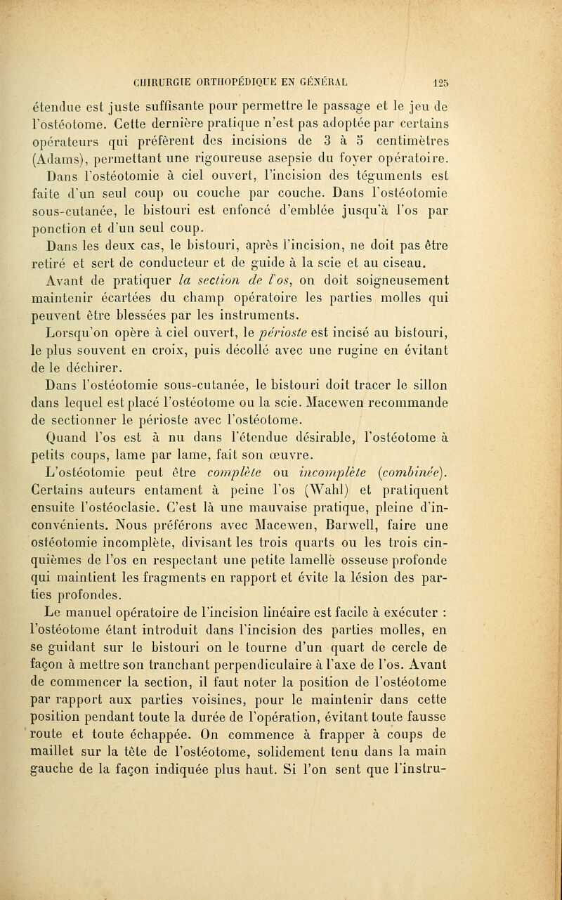étendue est juste suffisante pour permettre le passage et le jeu de rostéotome. Cette dernière pratique n'est pas adoptée par certains opérateurs qui préfèrent des incisions de 3 à o centimètres (Adams), permettant une rigoureuse asepsie du foyer opératoire. Dans l'ostéotomie à ciel ouvert, l'incision des téguments est faite d'un seul coup ou couche par couche. Dans l'ostéotomie sous-cutanée, le bistouri est enfoncé d'emblée jusqu'à l'os par ponction et d'un seul coup. Dans les deux cas, le bistouri, après l'incision, ne doit pas être retiré et sert de conducteur et de guide à la scie et au ciseau. Avant de pratiquer la section de l'os, on doit soigneusement maintenir écartées du champ opératoire les parties molles qui peuvent être blessées par les instruments. Lorsqu'on opère à ciel ouvert, le périoste est incisé au bistouri, le plus souvent en croix, puis décollé avec une rugine en évitant de le déchirer. Dans l'ostéotomie sous-cutanée, le bistouri doit tracer le sillon dans lequel est placé l'ostéotome ou la scie. Macewen recommande de sectionner le périoste avec l'ostéotome. Quand l'os est à nu dans l'étendue désirable, l'ostéotome à petits coups, lame par lame, fait son œuvre. L'ostéotomie peut être complète ou incomplète {combinée). Certains auteurs entament à peine l'os (Wahl) et pratiquent ensuite l'ostéoclasie. C'est là une mauvaise pratique, pleine d'in- convénients. Nous préférons avec Macewen, Barv^^ell, faire une ostéotomie incomplète, divisant les trois quarts ou les trois cin- quièmes de l'os en respectant une petite lamelle osseuse profonde qui maintient les fragments en rapport et évite la lésion des par- ties profondes. Le manuel opératoire de l'incision linéaire est facile à exécuter : l'ostéotome étant introduit dans l'incision des parties molles, en se guidant sur le bistouri on le tourne d'un quart de cercle de façon à mettre son tranchant perpendiculaire à l'axe de l'os. Avant de commencer la section, il faut noter la position de l'ostéotome par rapport aux parties voisines, pour le maintenir dans cette position pendant toute la durée de l'opération, évitant toute fausse route et toute échappée. On commence à frapper à coups de maillet sur la tête de l'ostéotome, solidement tenu dans la main gauche de la façon indiquée plus haut. Si l'on sent que l'instru-