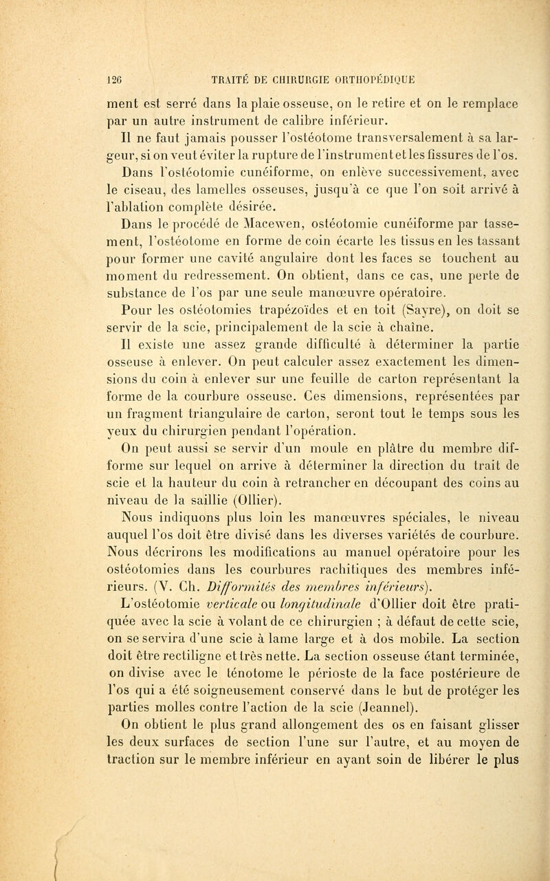 ment est serré dans la plaie osseuse, on le retire et on le remplace par un autre instrument de calibre inférieur. Il ne faut jamais pousser l'ostéotome transversalement à sa lar- geur, si on veut éviter la rupture de l'instrument et les fissures de Tos, Dans Tostéotomie cunéiforme, on enlève successivement, avec le ciseau, des lamelles osseuses, jusqu'à ce que l'on soit arrivé à l'ablation complète désirée. Dans le procédé de Macewen, ostéotomie cunéiforme par tasse- ment, l'ostéotome en forme de coin écarte les tissus en les tassant pour former une cavité angulaire dont les faces se touchent au moment du redressement. On obtient, dans ce cas, une perte de substance de l'os par une seule manœuvre opératoire. Pour les ostéotomies trapézoïdes et en toit (Sayre), on doit se servir de la scie, principalement de la scie à chaîne. Il existe une assez grande difficulté à déterminer la partie osseuse à enlever. On peut calculer assez exactement les dimen- sions du coin à enlever sur une feuille de carton représentant la forme de la courbure osseuse. Ces dimensions, représentées par un fragment triangulaire de carton, seront tout le temps sous les yeux du chirurgien pendant l'opération. On peut aussi se servir d'un moule en plâtre du membre dif- forme sur lequel on arrive à déterminer la direction du trait de scie et la hauteur du coin à retrancher en découpant des coins au niveau de la saillie (Ollier). Nous indiquons plus loin les manœuvres spéciales, le niveau auquel l'os doit être divisé dans les diverses variétés de courbure. Nous décrirons les modifications au manuel opératoire pour les ostéotomies dans les courbures rachitiques des membres infé- rieurs. (V. Gh. Difformités des membres inférieurs). L'ostéotomie verticale ou longitudinale d'Ollier doit être prati- quée avec la scie à volant de ce chirurgien ; à défaut de cette scie, on se servira d'une scie à lame large et à dos mobile. La section doit être rectiligne et très nette. La section osseuse étant terminée, on divise avec le ténotome le périoste de la face postérieure de l'os qui a été soigneusement conservé dans le but de protéger les parties molles contre l'action de la scie (Jeanne!). On obtient le plus grand allongement des os en faisant glisser les deux surfaces de section l'une sur l'autre, et au moyen de traction sur le membre inférieur en ayant soin de libérer le plus