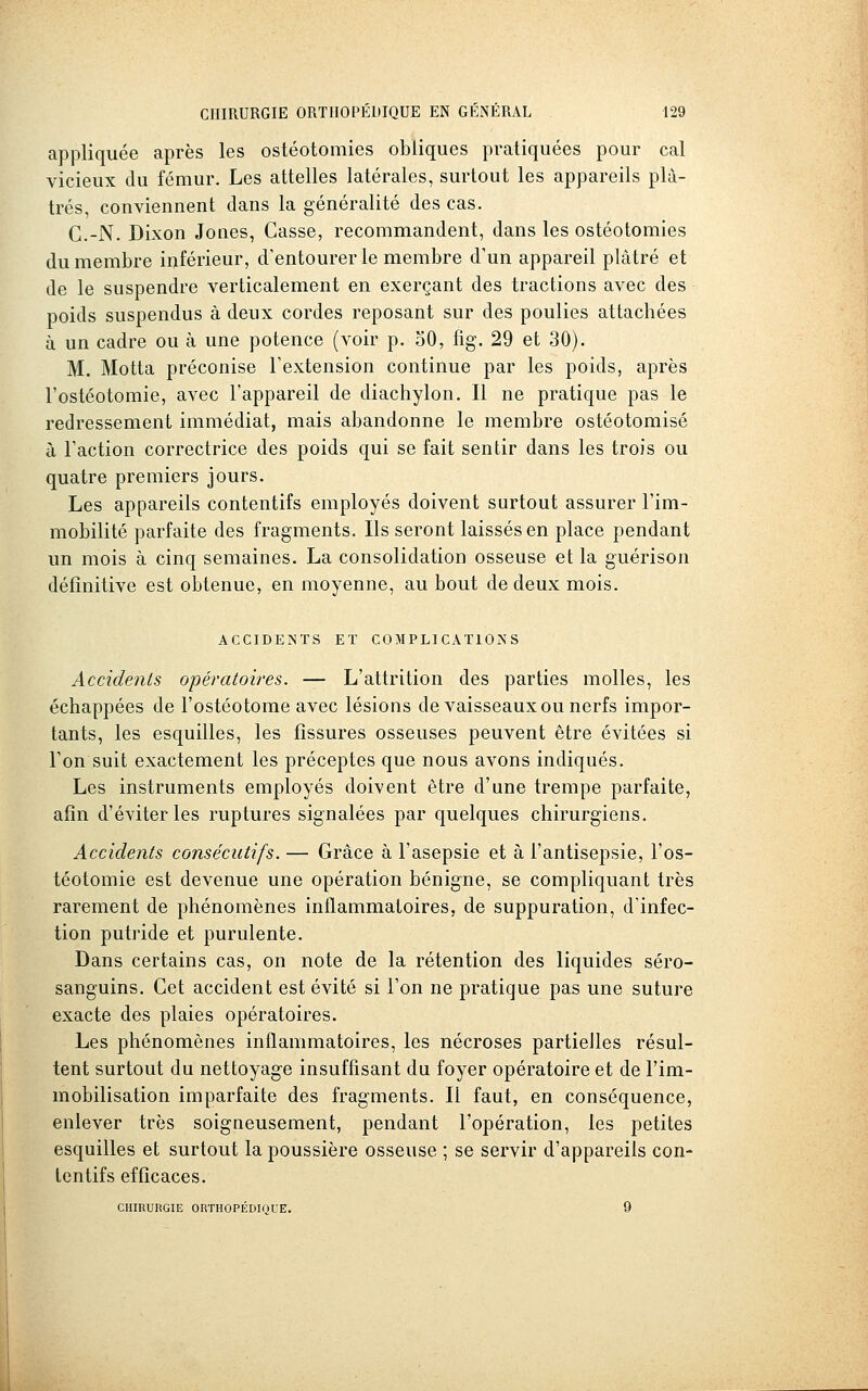 appliquée après les ostéotomies obliques pratiquées pour cal vicieux du fémur. Les attelles latérales, surtout les appareils plâ- trés, conviennent dans la généralité des cas. C.-N. Dixon Jones, Casse, recommandent, dans les ostéotomies du membre inférieur, d'entourer le membre d'un appareil plâtré et de le suspendre verticalement en exerçant des tractions avec des poids suspendus à deux cordes reposant sur des poulies attachées à un cadre ou à une potence (voir p. 30, fig. 29 et 30). M. Motta préconise Fextension continue par les poids, après l'ostéotomie, avec l'appareil de diachylon. Il ne pratique pas le redressement immédiat, mais abandonne le membre ostéotomisé à l'action correctrice des poids qui se fait sentir dans les trois ou quatre premiers jours. Les appareils contentifs employés doivent surtout assurer l'im- mobilité parfaite des fragments. Ils seront laissés en place pendant un mois à cinq semaines. La consolidation osseuse et la guérison définitive est obtenue, en moyenne, au bout de deux mois. ACCIDENTS ET COMPLICATIONS Accidents opératoires. — L'attrition des parties molles, les échappées de l'ostéotome avec lésions de vaisseaux ou nerfs impor- tants, les esquilles, les fissures osseuses peuvent être évitées si Ton suit exactement les préceptes que nous avons indiqués. Les instruments employés doivent être d'une trempe parfaite, afin d'éviter les ruptures signalées par quelques chirurgiens. Accidents consécutifs. — Grâce à l'asepsie et à l'antisepsie, l'os- téotomie est devenue une opération bénigne, se compliquant très rarement de phénomènes inflammatoires, de suppuration, d'infec- tion putride et purulente. Dans certains cas, on note de la rétention des liquides séro- sanguins. Cet accident est évité si l'on ne pratique pas une suture exacte des plaies opératoires. Les phénomènes inflammatoires, les nécroses partielles résul- tent surtout du nettoyage insuffisant du foyer opératoire et de l'im- mobilisation imparfaite des fragments. Il faut, en conséquence, enlever très soigneusement, pendant l'opération, les petites esquilles et surtout la poussière osseuse ; se servir d'appareils con- tentifs efficaces. CHIRURGIE ORTHOPÉDIQUE. 9