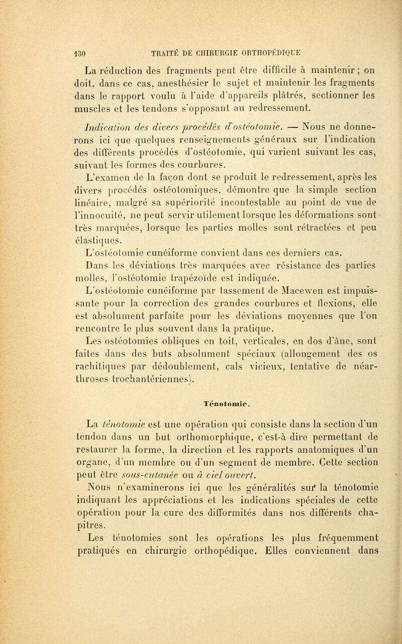 La réduction des fragments peut être difficile à maintenir ; on doit, dans ce cas, anesthésicr le sujet et maintenir les fragments dans le rapport voulu à l'aide d'appareils plâtrés, sectionner les muscles et les tendons s'opposant au redressement. Indication des divers jwocédés dostéotomie. — Nous ne donne- rons ici que quelques renseignements généraux sur l'indication des différents procédés d'ostéotomie, qui varient suivant les cas, suivant les formes des courbures. L'examen de la façon dont se produit le redressement, après les divers procédés ostéotomiques, démontre que la simple section linéaire, malgré sa supériorité incontestable au point de vue de l'innocuité, ne peut servir utilement lorsque les déformations sont très marquées, lorsque les parties molles sont rétractées et peu élastic[ues. L'ostéotomie cunéiforme convient dans ces derniers cas. Dans les déviations très marquées avec résistance des parties molles, l'ostéotomie trapézoïde est indiquée. L'ostéotomie cunéiforme par tassement de Macewen est impuis- sante pour la correction des grandes courbures et flexions, elle est absolument parfaite pour les déviations moyennes que l'on rencontre le plus souvent dans la pratique. Les ostéotomies obliques en toit, verticales, en dos d'âne, sont faites dans des buts absolument spéciaux (allongement des os rachitiques par dédoublement, cals vicieux, tentative de néar- tliroses trochantériennes). Ténotoiuie. La ténotomie est une opération qui consiste dans la section d'un tendon dans un but orthomorphique, c'est-à dire permettant de restaurer la forme, la direction et les rapports anatomiques d'un organe, d'un membre ou d'un segment de membre. Cette section peut être sous-cutanée ou à ciel ouvert. Nous n'examinerons ici que les généralités sur* la ténotomie indiquant les appréciations et les indications spéciales de cette opération pour la cure des difformités dans nos différents cha- pitres. Les ténotomies sont les opérations les plus fréquemment pratiqués en chirurgie orthopédique. Elles conviennent dans