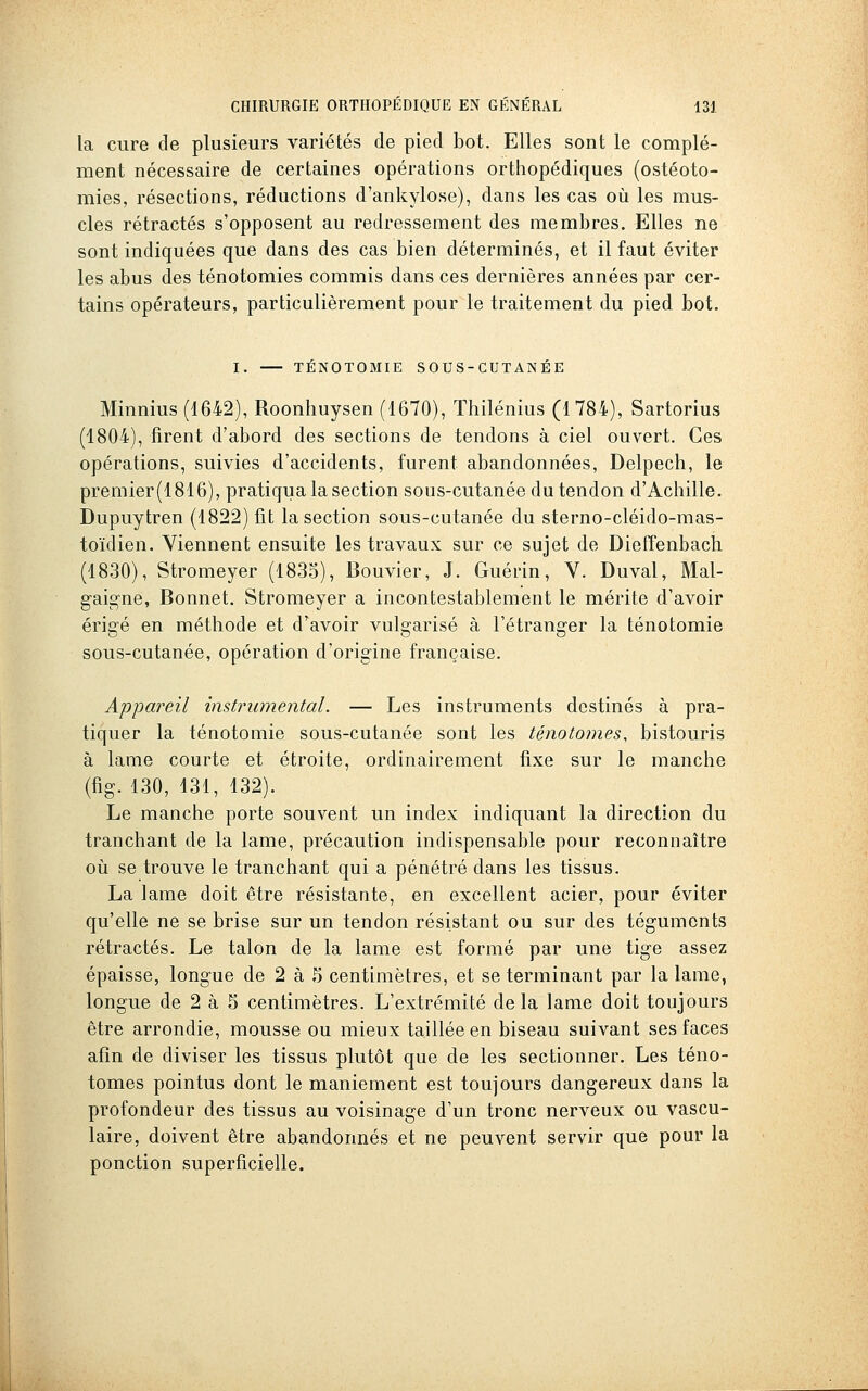 la cure de plusieurs variétés de pied bot. Elles sont le complé- ment nécessaire de certaines opérations orthopédiques (ostéoto- mies, résections, réductions d'ankylose), dans les cas où les mus- cles rétractés s'opposent au redressement des membres. Elles ne sont indiquées que dans des cas bien déterminés, et il faut éviter les abus des ténotomies commis dans ces dernières années par cer- tains opérateurs, particulièrement pour le traitement du pied bot. I. TÉNOTOMIE SOUS-CUTANÉE Minnius (1642), Roonhuysen (1670), Thilénius (1784), Sartorius (1804), firent d'abord des sections de tendons à ciel ouvert. Ces opérations, suivies d'accidents, furent abandonnées, Delpech, le preraier(1816), pratiqua la section sous-cutanée du tendon d'Achille. Dupuytren (1822) fit la section sous-cutanée du sterno-cléido-mas- toïdien. Viennent ensuite les travaux sur ce sujet de Dieffenbach (1830), Stromeyer (1835), Bouvier, J. Guérin, V. Duval, Mal- gaigne, Bonnet. Stromeyer a incontestablement le mérite d'avoir érigé en méthode et d'avoir vulgarisé à l'étranger la ténotomie sous-cutanée, opération d'origine française. Appai^eil instrumental. — Les instruments destinés à pra- tiquer la ténotomie sous-cutanée sont les ténotomes, bistouris à lame courte et étroite, ordinairement fixe sur le manche (fig. 130, 431, 432). Le manche porte souvent un index indiquant la direction du tranchant de la lame, précaution indispensable pour reconnaître où se trouve le tranchant qui a pénétré dans les tissus. La lame doit être résistante, en excellent acier, pour éviter qu'elle ne se brise sur un tendon résistant ou sur des téguments rétractés. Le talon de la lame est formé par une tige assez épaisse, longue de 2 à 5 centimètres, et se terminant par la lame, longue de 2 à 5 centimètres. L'extrémité delà lame doit toujours être arrondie, mousse ou mieux taillée en biseau suivant ses faces afin de diviser les tissus plutôt que de les sectionner. Les téno- tomes pointus dont le maniement est toujours dangereux dans la profondeur des tissus au voisinage d'un tronc nerveux ou vascu- laire, doivent être abandonnés et ne peuvent servir que pour la ponction superficielle.